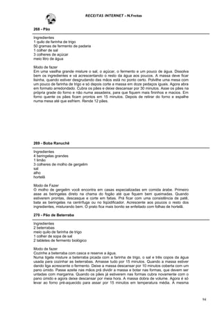 RECEITAS INTERNET - N.Freitas


268 - Pão

Ingredientes
1 quilo de farinha de trigo
50 gramas de fermento de padaria
1 colher de sal
3 colheres de açúcar
meio litro de água

Modo de fazer
Em uma vasilha grande misture o sal, o açúcar, o fermento e um pouco de água. Dissolva
bem os ingredientes e vá acrescentando o resto da água aos poucos. A massa deve ficar
lisinha, quando estiver desgrudando das mãos está no ponto certo. Polvilhe uma mesa com
um pouco de farinha de trigo e só depois corte a massa em doze pedaços iguais. Agora abra
em formato arredondado. Cubra os pães e deixe descansar por 30 minutos. Asse os pães na
própria grade do forno e não numa assadeira, para que fiquem mais fininhos e macios. Em
forno quente os pães ficam prontos em 15 minutos. Depois de retirar do forno e espalhe
numa mesa até que esfriem. Rende 12 pães.




269 - Boba Ranuchê

Ingredientes
4 beringelas grandes
1 limão
3 colheres de molho de gergelim
sal
alho
hortelã

Modo de Fazer
O molho de gergelim você encontra em casas especializadas em comida árabe. Primeiro
asse as beringelas direto na chama do fogão até que fiquem bem queimadas. Quando
estiverem prontas, descasque e corte em fatias. Prá ficar com uma consistência de patê,
bata as beringelas na centrífuga ou no liqüidificador. Acrescente aos poucos o resto dos
ingredientes, misturando bem. O prato fica mais bonito se enfeitado com folhas de hortelã.

270 - Pão de Beterraba

Ingredientes
2 beterrabas
meio quilo de farinha de trigo
1 colher de sopa de sal
2 tabletes de fermento biológico

Modo de fazer
Cozinhe a beterraba com casca e reserve a água.
Numa tigela misture a beterraba picada com a farinha de trigo, o sal e três copos da água
usada para cozinhar as beterrabas. Amasse tudo por 15 minutos. Quando a massa estiver
dando liga acrescente o fermento. Deixe a massa descansar por 10 minutos coberta com um
pano úmido. Passe azeite nas mãos prá dividir a massa e botar nas formas, que devem ser
untadas com margarina. Quando os pães já estiverem nas formas cubra novamente com o
pano úmido e agora deixe descansar por meia hora. A massa dobra de volume. Agora é só
levar ao forno pré-aquecido para assar por 15 minutos em temperatura média. A mesma



                                                                                             94
 