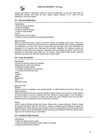 RECEITAS INTERNET - N.Freitas


receita, que rende 12 pãezinhos, pode ser feita com espinafre, ou cenoura. Para fazer os
sanduíches recheie com peito de peru, queijo, alface, abacaxi e um molho de sua
preferência. Fica uma delícia.

271 - Biscoitos Mailêndele

Ingredientes
1 quilo de açúcar refinado
1 quilo de manteiga
2 quilos de farinha de trigo
1 xícara e meia de leite
8 ovos
meio quilo de nozes moídas
1 colher de sopa de essência de amêndoa (baunilha)

Modo de fazer
Misture a farinha de trigo, o açúcar, as nozes moídas, a manteiga, cinco ovos, o leite e por
fim a essência. Amasse bem para misturar os ingredientes e depois leve a massa a geladeira
prá descansar por uma hora. Abra a massa até que ela fique com meio centímetro de
espessura e vá cortando com forminhas de formatos natalinos. Os biscoitos devem ser
pincelados com os três ovos restantes, misturados com uma pitada de açúcar. Leve ao forno
aquecido em 200 graus para assar por 15 minutos. Essa receita rende quatro quilos de
biscoitos que devem ser servidos durante todo o dia de natal.

272 - Sopa de Capeletti

Ingredientes
1/2 quilo de frango cortado em pedaços
300 gramas de carne sem gordura
3 colheres de queijo ralado
1 1/2 colher de sopa de noz-moscada
1 1/2 xícara de farinha de rosca
Salsa
1 cebola
Sálvia
Mangerona
Alho
Cebolinha verde

Modo de Fazer
Recheio
Ponha a carne em pedaços numa panela grande. é melhor fritá-la com banha. Senão, use
azeite. Bote sal.
Adicione temperos sem picar. Quando a galinha estiver cozida, tire os ossos e a pele. Depois
de pronta, passe a carne na máquina de moer. Adicione o queijo ralado, a noz moscada, a
farinha de rosca e um pouco do molho que sobrou da carne. Misture tudo com as mãos.
Passe de novo na máquina de moer. Está pronto o recheio.

Massa
Junte 1 quilo de farinha de trigo com 9 ovos. Misture até a massa endurecer. Passe a massa
na máquina até deixar bem lisa. Por último , passe na máquina que transforma a massa em
pequenas tiras. Ponha sobre a mesa a massa, corte em quadradinhos e ponha recheio sobre
cada um deles. Feche em triângulos e junte as pontas que sobrarem. Pode ser servido como
sopa ou com molhos branco ou vermelho.

273 - Farofa de Feijão Guandu

Ingredientes
1 xícara de feijão guandu cozido
1 colher de sopa de cebolinha, cebola, salsa e manteiga
2 xícaras de farinha de mandioca



                                                                                               95
 