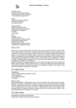 RECEITAS INTERNET - N.Freitas



Primeira massa
400 gramas de farinha de trigo
100 gramas de fermento para pão
1 copo grande de água morna

Caldo
meio litro de suco de abacaxi
100 gramas de bacon
10 cravos da índia

Segunda massa
1 quilo de farinha de trigo
250 gramas de gordura vegetal
250 gramas de margarina
5 gemas
1 ovo inteiro
sal
pimenta
2 dentes de alho
50 gramas de fermento para pão
250 gramas de peito de peru
250 gramas de tender
150 gramas de azeitonas verdes
150 gramas de azeitonas pretas

Modo de fazer

Para fazer a primeira massa junte o fermento com a água e depois a farinha de trigo. Mexa
bem e deixe crescer por uma hora. Enquanto isso faça o caldo, junte o suco de abacaxi com
o bacon e os cravos e leve ao fogo. Assim que ferver coe e reserve. Depois de ter passado
aquela uma hora pegue a primeira massa e junte com a farinha de trigo, as gemas e ovo
inteiro, a margarina e a gordura vegetal, o resto do fermento diluído em um pouco de água e
os temperos sal, pimenta e alho. Agora junte o caldo e bata com a batedeira por uns dez
minutos. Acrescente então o tender e o peru, (que você pode subsituir por frango, presunto
ou lingüiça). Complete com as azeitonas.
Divida a massa em seis partes iguais e bote em formas de papel. Prá que os panetonnes
fiquem bem dourados pincele uma gema com um pouco de café preto. Deixe crescer até
dois dedos da borda, aí então leve ao forno em temperatura média por 40 minutos. Está
pronto um panetonne diferente prá este Natal.

277 - Feijão de Leite

Ingredientes
1/2 k de feijão mulatinho cozido só com sal
200 gr de açúcar
1 copo de leite de côco
Sal a gosto

Modo de fazer
Bata no liqüidificador o feijão cozido com um pouco do leite de côco, até que vire uma pasta.
Despeje na panela, e acrescente o açúcar e mexa até que ele tenha derretido, só então
coloque o resto do leite de côco e o sal a gosto. Deixe cozinhar por 20 minutos até que fique
com a consistência de uma sopa de creme. O feijão de leite deve ser num prato fundo,
acompanhado por muqueca e pode ser camarão, peixe frito ou marisco. Não importa o que
possa acompanhar. O importante é ser criativo.

278 - Feijão Tropeiro

Ingredientes da receita para 4 pessoas
250 gramas de feijão vermelho cozido em água e



                                                                                                97
 