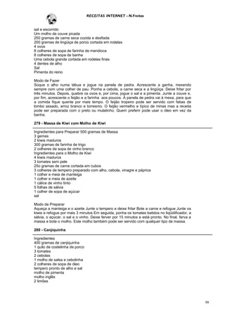RECEITAS INTERNET - N.Freitas


sal e escorrido
Um molho de couve picada
250 gramas de carne seca cozida e desfiada
200 gramas de lingüiça de porco cortada em rodelas
4 ovos
8 colheres de sopa de farinha de mandioca
8 colheres de sopa de banha
Uma cebola grande cortada em rodelas finas
4 dentes de alho
Sal
Pimenta do reino

Modo de Fazer
Soque o alho numa tábua e jogue na panela de pedra. Acrescente a ganha, mexendo
sempre com uma colher de pau. Ponha a cebola, a carne seca e a lingüiça. Deixe fritar por
três minutos. Depois, quebre os ovos e, por cima, jogue o sal e a pimenta. Junte a couve e,
por fim, acrescente o feijão e a farinha aos poucos. A panela de pedra vai à mexa, para que
a comida fique quente por mais tempo. O feijão tropeiro pode ser servido com fatias de
lombo assado, arroz branco e torresmo. O feijão vermelho e típico de minas mas a receita
pode ser preparada com o preto ou mulatinho. Quem preferir pode usar o óleo em vez da
banha.

279 - Massa de Kiwi com Molho de Kiwi

Ingredientes para Preparar 500 gramas de Massa
3 gemas
2 kiwis maduros
300 gramas de farinha de trigo
2 colheres de sopa de vinho branco
Ingredientes para o Molho de Kiwi
4 kiwis maduros
3 tomates sem pele
25o gramas de carne cortada em cubos
3 colheres de tempero preparado com alho, cebola, vinagre e páprica
1 colher e meia de manteiga
1 colher e meia de azeite
1 cálice de vinho tinto
5 folhas de sálvia
1 colher de sopa de açúcar
sal

Modo de Preparar
Aqueça a manteiga e o azeite Junte o tempero e deixe fritar Bote a carne e refogue Junte os
kiwis e refogue por mais 3 minutos Em seguida, ponha os tomates batidos no liqüidificador, a
sálvia, o açúcar, o sal e o vinho. Deixe ferver por 15 minutos e está pronto. No final, ferva a
massa e bote o molho. Este molho também pode ser servido com qualquer tipo de massa.

280 - Canjiquinha

Ingredientes
400 gramas de canjiquinha
1 quilo de costelinha de porco
3 tomates
2 cebolas
1 molho de salsa e cebolinha
2 colheres de sopa de óleo
tempero pronto de alho e sal
molho de pimenta
molho inglês
2 limões




                                                                                                  98
 