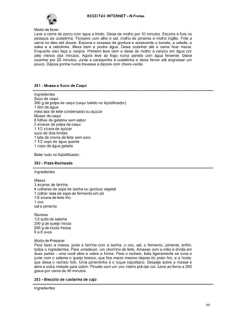 RECEITAS INTERNET - N.Freitas


Modo de fazer
Lave a carne de porco com água e limão. Deixe de molho por 10 minutos. Escorra e fure os
pedaços da costelinha. Tempere com alho e sal, molho de pimenta e molho inglês. Frite a
carne no óleo até dourar. Escorra o excesso de gordura e acrescente o tomate, a cebola, a
salsa e a cebolinha. Mexa bem e ponha água. Deixe cozinhar até a carne ficar macia.
Enquanto isso faça a canjica. Primeiro lave bem e deixe de molho a canjica em água por
pelo menos dez minutos. Agora leve ao fogo numa panela com água fervente. Deixe
cozinhar por 20 minutos. Junte a canjiquinha à costelinha e deixe ferver até engrossar um
pouco. Depois ponha numa travessa e decore com cheiro-verde.




281 - Musse e Suco de Caqui

Ingredientes
Suco de caqui
300 g de polpa de caqui (caqui batido no liqüidificador)
1 litro de água
meia lata de leite condensado ou açúcar
Musse de caqui
6 folhas de gelatina sem sabor
2 xícaras de polpa de caqui
1 1/2 xícara de açúcar
suco de dois limões
1 lata de creme de leite sem soro
1 1/2 copo de água quente
1 copo de água gelada

Bater tudo no liqüidificador.

282 - Pizza Recheada

Ingredientes

Massa
3 xícaras de farinha
4 colheres de sopa de banha ou gordura vegetal
1 colher rasa de sopa de fermento em pó
1/2 xícara de leite frio
1 ovo
sal e pimenta

Recheio
1/2 quilo de salame
200 g de queijo minas
200 g de ricota fresca
6 a 8 ovos

Modo de Preparar
Para fazer a massa, junte a farinha com a banha, o ovo, sal, o fermento, pimenta, enfim,
todos o ingredientes. Para umedecer, um chorinho de leite. Amasse com a mão e divida em
duas partes - uma você abre e cobre a forma. Para o recheio, bata ligeiramente os ovos e
junte com o salame o queijo branco, que fica macio mesmo depois do prato frio, e a ricota,
que deixa o recheio fofo. Uma pimentinha é o toque napolitano. Despeje sobre a massa e
abra a outra metade para cobrir. Pincele com um ovo inteiro prá dar cor. Leve ao forno a 200
graus por cerca de 40 minutos.

283 - Biscoito de castanha de cajú

Ingredientes



                                                                                               99
 