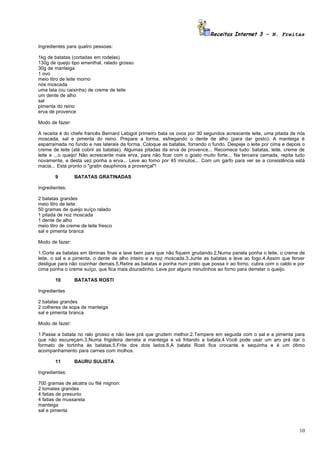 Receitas Internet 3 – N. Freitas

Ingredientes para quatro pessoas:

1kg de batatas (cortadas em rodelas)
130g de queijo tipo ementhal, ralado grosso
30g de manteiga
1 ovo
meio litro de leite morno
nós moscada
uma lata (ou caixinha) de creme de leite
um dente de alho
sal
pimenta do reino
erva de provence

Modo de fazer:

A receita é do chefe francês Bernard Lebigot primeiro bata os ovos por 30 segundos acrescente leite, uma pitada de nós
moscada, sal e pimenta do reino. Prepare a forma, esfregando o dente de alho (para dar gosto). A manteiga é
esparramada no fundo e nas laterais da forma. Coloque as batatas, forrando o fundo. Despeje o leite por cima e depois o
creme de leite (até cobrir as batatas). Algumas pitadas da erva de provence... Recomece tudo: batatas, leite, creme de
leite e ...o queijo! Não acrescente mais erva, para não ficar com o gosto muito forte... Na terceira camada, repita tudo
novamente, e desta vez ponha a erva... Leve ao forno por 45 minutos... Com um garfo para ver se a consistência está
macia... Está pronto o "gratin dauphinois a provençal"!

        9        BATATAS GRATINADAS

Ingredientes:

2 batatas grandes
meio litro de leite
50 gramas de queijo suíço ralado
1 pitada de noz moscada
1 dente de alho
meio litro de creme de leite fresco
sal e pimenta branca

Modo de fazer:

1.Corte as batatas em lâminas finas e lave bem para que não fiquem grudando.2.Numa panela ponha o leite, o creme de
leite, o sal e a pimenta, o dente de alho inteiro e a noz moscada.3.Junte as batatas e leve ao fogo.4.Assim que ferver
desligue para não cozinhar demais.5.Retire as batatas e ponha num prato que possa ir ao forno, cubra com o caldo e por
cima ponha o creme suíço, que fica mais douradinho. Leve por alguns minutinhos ao forno para derreter o queijo.

        10       BATATAS ROSTI

Ingredientes

2 batatas grandes
2 colheres de sopa de manteiga
sal e pimenta branca

Modo de fazer:

1.Passe a batata no ralo grosso e não lave prá que grudem melhor.2.Tempere em seguida com o sal e a pimenta para
que não escureçam.3.Numa frigideira derreta a manteiga e vá fritando a batata.4.Você pode usar um aro prá dar o
formato de tortinha às batatas.5.Frite dos dois lados.6.A batata Rosti fica crocante e sequinha e é um ótimo
acompanhamento para carnes com molhos.

        11       BAURU SULISTA

Ingredientes:

700 gramas de alcatra ou filé mignon:
2 tomates grandes
4 fatias de presunto
4 fatias de mussarela
manteiga
sal e pimenta



                                                                                                                     10
 