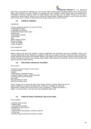 Receitas Internet 3 – N. Freitas
patê. Frite os cogumelos na manteiga, por cinco minutos. Deixe o pernil de porco arrefecer. Retire o fio da cozinha. Barre
toda o pernil de porco com patê. Espalhe os cogumelos por cima. Estenda a massa folhada sobre uma superfície lisa
enfarinhada. Embrulhe a peça de carne na massa folhada. Una os bordos com ovo batido. Pincele com ovo toda a
superfície de massa folhada. Decore com as sobras de massa folhada. Pincele-as também. Leve ao forno por trinta e
cinco minutos mais ou até que a massa fique bem dourada. Decore com coentros frescos.

       313       CARRÉ DE CARNEIRO

Ingredientes:

l vão de costelas de carneiro com cerca de 2,5 kg
6 colheradas de azeite
3 colheradas de mostarda
6 colheradas de pão recém-ralado
pimenta e sal
3 colheradas de tomilho
3 de estragão
salsa
sálvia e alecrim picados
60 g de manteiga
l molho de cerefólio
l molho de agriões

Para acompanhar

Vol-au-ventes recheados

Retire a gordura dos ossos das costelas e corte-as exatamente seis centímetros acima dos medalhões. Dobre e ate.
Tempere ligeiramente de sal. Refogue as costelas em óleo até que estejam douradas. Coloque-as sobre uma grelha e
quando estiverem frias pincele com mostarda. Misture o pão ralado com as ervas e passe a carne por esta mistura. Leve
ao fomo durante oito minutos numa travessa untada. Retire e deixe descansar durante dez minutos. Sirva acompanhado
pelos vol-au-vents e pelas verduras.

       314       GRELHADOS COM MOLHO HOLANDÊS

Para 4 doses:

3 colheres (sopa) de vinagre de vinho branco
5 cravos-da-índia
2 gemas
l colher (sopa) de margarina magra
4 colheres (sopa) de iogurte natural desnatado
2 colheres (chá) de sumo de limão
sal a gosto
400 g de bifinhos de vitela
alface bem lavada e seca.

Ferva o vinagre com os cravos até reduzir para metade. Escorra e reserve. Bata muito bem as
gemas. Coloque-as a cozinhar em banho-maria, e bata com um batedor de arame até
engrossarem, durante cerca de dez minutos. Junte a margarina, o vinagre aromatizado, o
iogurte, o sumo de limão e o sal. Sirva com carne grelhada e alface roxa.




       315       CARNE DE PORCO COM MAÇÃ E MOLHO DE CIDRA

Para 4 porções

2 colheres (sopa) de óleo
1 cebola picado
1 dente de alho esmagado
4 costeletas de porco com pé
1,5 dl de cidra
1 maçã vermelho descascada e cortada aos gomos
1,5 dl de nata
2 colheres (sopa) de salsa fresca picada, se gostar




                                                                                                                      100
 