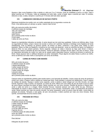Receitas Internet 3 – N. Freitas
Aqueça o óleo numa frigideira e frite a cebola e o alho por 2 ou 3 minutos. junte as costeletas e porco e a cidra. Tape e
deixe cozinhar por 15 minutos. Volte as costeletas do outro lado. Junte a maçã, tape e cozinhe por mais 15 minutos.
Adicione a nata, a salsa, tempere e cozinhe por 4 minutos até tudo estar apurado.

       316      LOMBINHOS COM MOLHO DE NATAS E PORTO

Deliciosos lombinhos de novilho com um molho aveludado de na cogumelos e aroma de
Porto. Uma delícia para um almoço ou jantar, mesmo mais formal.

600 g de carne de novilho (de lombo)
2 colheres (sopa) de manteiga
100 g de cogumelos
100 g de bacon
salsa fresca
sal e pimenta preta moída na altura
l dl de natas
l cálice de vinho do Porto

Separe os ingredientes indicados na receita. A carne deverá ser de muito boa qualidade. Corte-a em bifinhos altos. Corte
os cogumelos em fatias. Limpe o bacon de courato e corte-o em cubinhos. Derreta a manteiga numa frigideira de fundo
antiaderente. Frite os bifinhos na gordura quente, de ambos os lados, conforme o seu gosto (mal, médio ou bem
passado). Retire os bifes da frigideira e conserve-os num prato pré-aquecido. Junte os cubinhos de bacon na frigideira e
deixe-os fritar na sua própria gordura. Numa caçarola, coloque as natas e leve-as ao fogo para ferver e reduzir.
Acrescente o bacon e tempere de sal e de pimenta. Tenha em atenção o tempero de sal, dado o seu teor no bacon. Junte
os cogumelos laminados ao molho (no caso de ter optado pelos cogumelos frescos, cozinhe-os primeiro) e perfume de
Porto. Deixe aquecer bem e retifique temperos se achar necessário. Pique alguma da salsa fresca e junte-a ao molho.
Sirva os bifinhos com este molho e acompanhe com arroz de ervilhas.

       317      CARNE DE PORCO COM ANANÁS

500 g de lombo de porco
2 colheres (sopa) de azeite
l cebola descascado
l colher (sopa) de farinha
2,5 dl de caldo de carne
l colher (sopa) de vinagre
l pimento verde
rodelas de ananás
sal e pimenta preta moída na altura

Coloque todos os ingredientes pedidos pela receita sobre a sua bancada de trabalho. Limpe a peça de carne de gordura e
corte-a em cubos. A seguir corte a cebola em meias-luas finas. Corte também o pimento em pedacinhos. Faça o mesmo
às rodelas de ananás. Aqueça o azeite numa caçarola. Junte a cebola e deixe refogar por uns três minutos, em fogo
brando. Espevite o fogo e ponha, na caçarola, os cubos de carne. Mexa com uma colher de pau de modo a que os cubos
de carne fiquem dourados de todos os lados. Deixe cozinhar por uns cinco minutos. Polvilhe de farinha e misture bem.
Junte o caldo de carne e o vinagre. Deixe levantar fervura, mexendo sempre com uma colher de pau. Diminua a
intensidade da chama e deixe cozinhar por uns quarenta e cinco minutos. Acrescente, então, os pedacinhos de pimento
verde. Deixe cozinhar por mais uns quinze minutos. Se achar necessário, junte um pouco mais de caldo. Junte então os
pedaços de ananás. Tempere, a seu gosto, de sal e de pimenta, e deixe cozinhar por mais uns cinco minutos. Sirva
quente, acompanhado de arroz branco solto.

       318      FRICASSE DE VITELA

700 g de carne de vitela
2 colheres (sopa) de manteiga
l colher (sopa) de azeite
l cebola grande
100 g de cogumelos
2,5 dl de caldo de carne
4 gemas de ovo
2 colheres (sopa) de salsa picada
sumo de l limão
sal e pimenta preta moída na altura

Para decorar

triângulos de pão torrado




                                                                                                                     101
 
