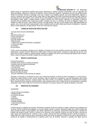 Receitas Internet 3 – N. Freitas
Separe todos os ingredientes pedidos pela receita. Descasque a cebola e pique-a miudamente. Lave os cogumelo em
água abundante, seque-os e corte-os em lâminas. Corte a carne em cubinhos. Tempere-os de sal e de pimenta preta
moída no momento. Derreta a manteiga, junto com o azeite, numa frigideira grande, de fundo antiaderente. Adicione a
carne e, mexendo com uma colher de pau, deixe fritar em fogo esperto, de modo a que fique dourada por igual. Retire os
cubinhos de carne da frigideira, com o auxílio de uma escumadeira. Coloque os cubos de carne num prato pré-aquecido.
Na frigideira, junte, agora, a cebola picada e deixe-a cozinhar por dois minutos. Adicione os cogumelos e deixe-os
cozinhar até que libertem toda a água que contêm. Coloque, de novo, os cubinhos de carne na frigideira. Regue com
metade do caldo de carne. Tape e deixe cozinhar, em fogo brando, até que a carne esteja macia. Bata ligeiramente as
gemas, com o sumo de limão e salsa picada. Junte o restante caldo de carne. Deite esta mistura na frigideira e, mexendo,
deixe o molho espessar, em fogo brando. Sirva com arroz branco e decore.

       319      CARNE DE PORCO EM VINHA DALHOS

1,5 kg de carne de porco entremeado
Sal
pimenta e colorau q.b.
2 dl de vinho branco
4 dentes de alho
0,5 dl de vinagre tinto
l folha de louro
1 colher (chá) de grãos de pimenta, esmagados
1 raminho de salsa
2 cravinhos
60 g de banha

Corte a carne em pedaços, coloque-os num alguidar e tempere-os com sal, pimenta um pouco de colorau e os restantes
ingredientes, excepto a banha. Mexa bem e deixe assim 3 dias em lugar fresco, mexendo 2 vezes por dia. No dia, num
tacho, leve ao fogo a banha e, quando quente, junte-lhe os pedaços de carne vá-os mexendo até ficarem fritos e tenros.
Sirva a carne com gomos de limão e batata frita ou inhame cozido.

       320      MIGAS À ALENTEJANA

0,5 kg de entrecosto
0,5 kg le carne de porco cortada em bifanas
l chávena (chá) de massa de pimentão
3 bons dentes de alho
1,5 dl de vinho
l kg de pão alentejano
2 colheres (sopa) de banha
60 g de chouriço de carne
120 g de cacholeira e outro chouriço de sangue

Tempere o entrecosto e as bifanas de porco com massa de pimentão, os dente de alho, esmagados, e o vinho branco.
Deixe ficar neste tempero 2 dias. No dia, demolhe o pão em água fria e esprema-o mas não demasiado. Num tacho
grande, leve ao fogo a banha e, quando quente, frite nela a carne e os enchidos, retirando-os conforme forem ficando
fritos. Quando ficar só a gordura, junte-lhe então o pão, amasse-o bem com a colher de pau e vá sacudindo o recipiente
até ganhar crosta. Sirva o pão com as carnes e os enchidos e, se quiser, decore com gomos de laranja ou de limão.

       321      MINESTRA DE CARNEIRO

Ingredientes

1 kg de carneiro aos pedaços
4 dentes de alho
um raminho de salsa
1 cebola
2 cenouras
150 g de ervilhas
2 batatas grandes
1 copo de vinho branco
sal e azeite

Limpam-se bem os pedaços de carneiro, eliminando a gordura. Picam-se os alhos e a salsa, misturam-se e esfregam-se
na carne. Põe-se o azeite numa frigideira e, uma vez quente, frita-se o carneiro, dando-lhe voltas com a colher de pau até
estar dourado À parte, noutra frigideira com azeite, salteiam-se as cenouras, previamente descascados e cortadas às
rodelas, até estarem tenras. Põe-se o carneiro e as cenouras numa caçarola, junta-se um copo de caldo e leva-se ao
fogo. Assim que levanta fervura, .junta-se o sal e o vinho. Leva-se de novo a ebulição até que o álcool se evapore, e
então baixa-se o fogo. Deixa-se cozer suavemente. Meia hora antes de finalizar a cozedura da carne, descascam-se e
cortam-se as batatas e acrescentam-se à caçarola, junto com as ervilhas. Cobre-se o guisado com água, leva-se



                                                                                                                      102
 
