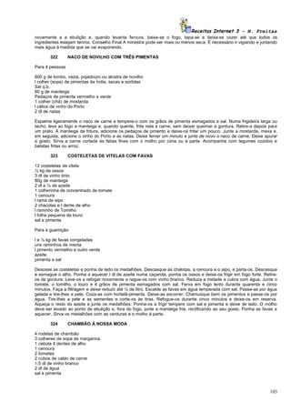 Receitas Internet 3 – N. Freitas
novamente a a ebulição e, quando levanta fervura, baixa-se o fogo, tapa-se e deixa-se cozer até que todos os
ingredientes estejam tenros. Conselho Final A minestra pode ser mais ou menos seca. É necessário ir vigiando e juntando
mais água à medida que se vai evaporando.

       322       NACO DE NOVILHO COM TRÊS PIMENTAS

Para 4 pessoas

800 g de lombo, vazia, pojadouro ou alcatra de novilho
l colher (sopa) de pimentas da Índia, secas e sortidas
Sal q.b.
60 g de manteiga
Pedaços de pimenta vermelho e verde
1 colher (chá) de mostarda
l cálice de vinho do Porto
2 dl de natas

Espalme ligeiramente o naco de carne e tempere-o com os grãos de pimenta esmagados e sal. Numa frigideira larga ou
tacho, leve ao fogo a manteiga e, quando quente, frite nela a carne, sem deixar queimar a gordura. Retire-a depois para
um prato. À manteiga da fritura, adicione os pedaços de pimento e deixe-os fritar um pouco. Junte a mostarda, mexa e,
em seguida, adicione o vinho do Porto e as natas. Deixe ferver um minuto e junte de novo o naco de carne. Deixe apurar
a gosto. Sirva a carne cortada às fatias finas com o molho por cima ou à parte. Acompanhe com legumes cozidos e
batatas fritas ou arroz.

       323       COSTELETAS DE VITELAS COM FAVAS

12 costeletas de vitela
½ kg de ossos
3 dl de vinho tinto
80g de manteiga
2 dl e ½ de azeite
1 colherinha de concentrado de tomate
1 cenoura
l rama de aipo
2 chacolas e l dente de alho
l raminho de Tomilho
l folha pequena de louro
sal e pimenta

Para a guamição

l e ½ kg de favas congeladas
uns raminhos de menta
l pimento vermelho e outro verde
azeite
pimenta e sal

Desosse as costeletas e ponha de lado os medalhões. Descasque as chalotas, a cenoura e o aipo, e parta-os. Descasque
e esmague o alho. Ponha a aquecer l dl de azeite numa caçarola, ponha os ossos e deixe-os frigir em fogo forte. Retire-
os da gordura. Leve-os a refogar novamente e regue-os com vinho branco. Reduza a metade e cubra com água. Junte o
tomate, o tomilho, o louro e 4 grãos de pimenta esmagados com sal. Ferva em fogo lento durante quarenta e cinco
minutos. Faça a filtragem e deixe reduzir até ¼ de litro. Escalde as favas em água temperada com sal. Passe-as por água
gelada e tire-lhes a pele. Coza-as com hortelã-pimenta. Deixe-as escorrer. Chamusque bem os pimentos e passe-os por
água. Tire-lhes a pele e as sementes e corte-os às tiras. Refogue-os durante cinco minutos e deixe-os em reserva.
Aqueça o resto do azeite e junte os medalhões. Ponha-os a frigir tempere com sal e pimenta e deixe de lado. O molho
deve ser levado ao ponto de ebulição e, fora do fogo, junte a manteiga fria, rectificando ao seu gosto. Ponha as favas a
aquecer. Sirva os medalhões com as verduras e o molho à parte.

       324       CHAMBÃO À NOSSA MODA

4 rodelas de chambão
3 colheres de sopa de margarina
1 cebola 4 dentes de alho
1 cenoura
2 tomates
2 cubos de caldo de carne
1,5 dl de vinho branco
2 dl de água
sal e pimenta



                                                                                                                    103
 