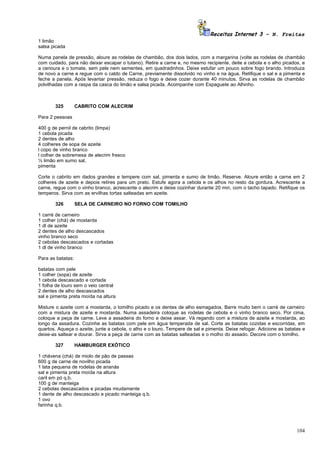 Receitas Internet 3 – N. Freitas
1 limão
salsa picada

Numa panela de pressão, aloure as rodelas de chambão, dos dois lados, com a margarina (volte as rodelas de chambão
com cuidado, para não deixar escapar o tutano). Retire a carne e, no mesmo recipiente, deite a cebola e o alho picados, e
a cenoura e o tomate, sem pele nem sementes, em quadradinhos. Deixe estufar um pouco sobre fogo brando. Introduza
de novo a carne e regue com o caldo de Carne, previamente dissolvido no vinho e na água. Retifique o sal e a pimenta e
feche a panela. Após levantar pressão, reduza o fogo e deixe cozer durante 40 minutos. Sirva as rodelas de chambão
polvilhadas com a raspa da casca do limão e salsa picada. Acompanhe com Espaguete ao Alhinho.



       325         CABRITO COM ALECRIM

Para 2 pessoas

400 g de pernil de cabrito (limpa)
1 cebola picada
2 dentes de alho
4 colheres de sopa de azeite
l copo de vinho branco
l colher de sobremesa de alecrim fresco
½ limão em sumo sal,
pimenta

Corte o cabrito em dados grandes e tempere com sal, pimenta e sumo de limão. Reserve. Aloure então a carne em 2
colheres de azeite e depois retires para um prato. Estufe agora a cebola e os alhos no resto da gordura. Acrescente a
carne, regue com o vinho branco, acrescente o alecrim e deixe cozinhar durante 20 min, com o tacho tapado. Retifique os
temperos. Sirva com as ervilhas tortas salteadas em azeite.

       326         SELA DE CARNEIRO NO FORNO COM TOMILHO

1 carré de carneiro
1 colher (chá) de mostarda
1 dl de azeite
2 dentes de alho descascados
vinho branco seco
2 cebolas descascados e cortadas
1 dl de vinho branco

Para as batatas:

batatas com pele
1 colher (sopa) de azeite
1 cebola descascado e cortada
1 folha de louro sem o veio central
2 dentes de alho descascados
sal e pimenta preta moída na altura

Misture o azeite com a mostarda, o tomilho picado e os dentes de alho esmagados. Barre muito bem o carré de carneiro
com a mistura de azeite e mostarda. Numa assadeira coloque as rodelas de cebola e o vinho branco seco. Por cima,
coloque a peça de carne. Leve a assadeira do forno e deixe assar. Vá regando com a mistura de azeite e mostarda, ao
longo da assadura. Cozinhe as batatas com pele em água temperada de sal. Corte as batatas cozidas e escorridas, em
quartos. Aqueça o azeite, junte a cebola, o alho e o louro. Tempere de sal e pimenta. Deixe refogar. Adicione as batatas e
deixe-as saltear e dourar. Sirva a peça de carne com as batatas salteadas e o molho do assado. Decore com o tomilho.

       327         HAMBURGER EXÓTICO

1 chávena (chá) de miolo de pão de passas
600 g de carne de novilho picada
1 lata pequena de rodelas de ananás
sal e pimenta preta moída na altura
caril em pó q.b.
100 g de manteiga
2 cebolas descascados e picadas miudamente
1 dente de alho descascado e picado manteiga q.b.
1 ovo
farinha q.b.




                                                                                                                      104
 
