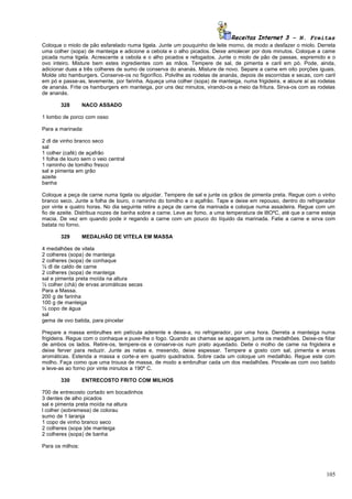 Receitas Internet 3 – N. Freitas
Coloque o miolo de pão esfarelado numa tigela. Junte um pouquinho de leite morno, de modo a desfazer o miolo. Derreta
uma colher (sopa) de manteiga e adicione a cebola e o alho picados. Deixe amolecer por dois minutos. Coloque a came
picada numa tigela. Acrescente a cebola e o alho picados e refogados. Junte o miolo de pão de passas, espremido e o
ovo inteiro. Misture bem estes ingredientes com as mãos. Tempere de sal, de pimenta e caril em pó. Pode, ainda,
adicionar duas a três colheres de sumo de conserva do ananás. Misture de novo. Separe a came em oito porções iguais.
Molde oito hamburgers. Conserve-os no fiigorífico. Polvilhe as rodelas de ananás, depois de escorridas e secas, com caril
em pó e passe-as, levemente, por farinha. Aqueça uma colher (sopa) de manteiga, numa frigideira, e aloure aí as rodelas
de ananás. Frite os hamburgers em manteiga, por uns dez minutos, virando-os a meio da fritura. Sirva-os com as rodelas
de ananás.

        328       NACO ASSADO

1 lombo de porco com osso

Para a marinada:

2 dl de vinho branco seco
sal
1 colher (café) de açafrão
1 folha de louro sem o veio central
1 raminho de tomilho fresco
sal e pimenta em grão
azeite
banha

Coloque a peça de carne numa tigela ou alguidar. Tempere de sal e junte os grãos de pimenta preta. Regue com o vinho
branco seco. Junte a folha de louro, o raminho do tomilho e o açafrão. Tape e deixe em repouso, dentro do refrigerador
por vinte e quatro horas. No dia seguinte retire a peça de carne da marinada e coloque numa assadeira. Regue com um
fio de azeite. Distribua nozes de banha sobre a carne. Leve ao fomo, a uma temperatura de l8OºC, até que a carne esteja
macia. De vez em quando pode ir regando a carne com um pouco do líquido da marinada. Fatie a carne e sirva com
batata no forno.

        329       MEDALHÃO DE VITELA EM MASSA

4 medalhões de vitela
2 colheres (sopa) de manteiga
2 colheres (sopa) de conhaque
½ dl de caldo de carne
2 colheres (sopa) de manteiga
sal e pimenta preta moída na altura
½ colher (chá) de ervas aromáticas secas
Para a Massa.
200 g de farinha
100 g de manteiga
½ copo de água
sal
gema de ovo batida, para pincelar

Prepare a massa embrulhes em película aderente e deixe-a, no refrigerador, por uma hora. Derreta a manteiga numa
frigideira. Regue com o conhaque e puxe-lhe o fogo. Quando as chamas se apagarem, junte os medalhões. Deixe-os fiitar
de ambos os lados. Retire-os, tempere-os e conserve-os num prato aquedado. Deite o molho de came na frigideira e
deixe ferver para reduzir. Junte as natas e, mexendo, deixe espessar. Tempere a gosto com sal, pimenta e ervas
aromáticas. Estenda a massa e corte-a em quatro quadrados. Sobre cada um coloque um medalhão. Regue este com
molho. Faça como que uma trouxa de massa, de modo a embrulhar cada um dos medalhões. Pincele-as com ovo batido
e leve-as ao forno por vinte minutos a 190º C.

        330       ENTRECOSTO FRITO COM MILHOS

700 de entrecosto cortado em bocadinhos
3 dentes de alho picados
sal e pimenta preta moída na altura
l colher (sobremesa) de colorau
sumo de 1 laranja
1 copo de vinho branco seco
2 colheres (sopa )de manteiga
2 colheres (sopa) de banha

Para os milhos:




                                                                                                                     105
 