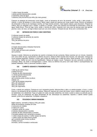 Receitas Internet 3 – N. Freitas
1 colher (sopa) de azeite
l cebola grande descascada e picada
2 chávenas (chá) de água
l chávena (chá) de farinha de milho (da mais grossa)

Coloque os pedaços de entrecosto numa tigela. Junte os temperos de sal e de pimenta. Junte, ainda, o alho picado, o
colorau, o sumo de laranja e o vinho branco. Mexa, tape e deixe em repouso por umas quatro horas. Escorra os pedaços
de entrecosto e frite-os em manteiga e banha, em fogo brando primeiro, mais esperto depois, para dourarem. Prepare os
milhos: faça um refogado com o azeite, a cebola e o tomate, Junte uma chávena da marinada do entrecosto e duas de
água, Deixe ferver. Fora do fogo, junte, então, a farinha de milho, mexendo com uma vara de arames para não ganhar
grumos. Leve, de novo, ao fogo e deixe cozer por uns cinco minutos. Tempere de sal. Sirva com o entrecosto frito.

       331      BIFINHOS DE PORCO COM COENTROS

2 colheres (sopa) de azeite
2 colheres (sopa) de semente de coentro
sal e pimenta
700 g de bifinhos de porco

Para o Molho

2 maçãs descascados e fatiadas finamente
50 g de manteiga
l dl de caldo de carne sal e pimenta
sal e pimenta

Aqueça o azeite. Adicione as sementes de coentro e tempere de sal e pimenta. Deixe cozinhar por um minuto, mexendo
com uma colher de pau. Acrescente os bifinhos de porco. Deixe-os fiitar durante dois minutos, de cada lado. Coloque-os
numa travessa aquecida. Prepare o molho: leve a fogo as maçãs com o caldo de came. Deixe amaciar. Com o auxílio de
uma varinha, melhor se com uma de liquidificador, reduza as maçãs a puré. Tempere-o de sal e pimenta e junte-lhe a
manteiga. Mexa, de modo a homogeneizar o creme. Sirva os bifinhos de porco com este molho e acompanhados de
batatas salteadas, milho e cenouras cozidas a vapor.

       332      CABRITO ASSADO À TRANSMONTANA

1,500 kg de cabrito limpo
2 folhas de louro
7 dentes de alho descascados
½ cebola grande descascada
l copo de vinho branco
sal e pimenta preta moída na altura
colorau q.b.
1,500 kg de batatas pequenas
500 g de cebolinhas
500 g de castanhas
300 g de cogumelos.

Corte o cabrito em pedaços. Coloque-os num recipiente grande. Adicione-lhes o alho e a cebola picadas, o louro, o vinho
branco e os temperos de sal, pimenta e colorau. Deixe em repouso por umas oito horas. Leve o cabrito a assar junto com
as batatinhas e as cebolinhas. Faça um golpe em cada uma das castanhas, de modo a cortar a casca e a película que as
envolve. Coza as castanhas em água temperada de sal. Descasque as castanhas. Quando o cabrito estiver quase
assado, junte-lhe as castanhas. Complete a assadura.

       333      FEIJOADA À MINHA MANEIRA

feijão-catarino, vermelho e feijoca (100 g de cada)
folhas de lombardo cortadas em tiras
2 cenouras em rodelas
2 nabos em cubos
1 pimento verde em cubos
2 cebolas descascados e picadas
2 dentes de alho descascados e picados
2 tomates pelados sem sementes e picados
1 colher (sopa) de azeite e l colher (sopa) de banha
1 colher (sopa) de salsa fresca picada
sal e pimenta preta moída na altura
3 folhas de louro
enchidos, carnes fumadas e entrecosto




                                                                                                                   106
 