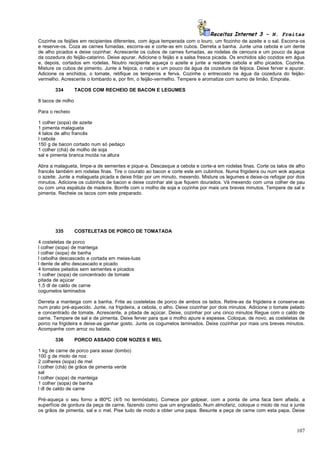 Receitas Internet 3 – N. Freitas
Cozinhe os feijões em recipientes diferentes, com água temperada com o louro, um fiozinho de azeite e o sal. Escorra-os
e reserve-os. Coza as carnes fumadas, escorra-as e corte-as em cubos. Derreta a banha. Junte uma cebola e um dente
de alho picados e deixe cozinhar. Acrescente os cubos de carnes fumadas, as rodelas de cenoura e um pouco da água
da cozedura do feijão-catarino. Deixe apurar. Adicione o feijão e a salsa fresca picada. Os enchidos são cozidos em água
e, depois, cortados em rodelas. Noutro recipiente aqueça o azeite e junte a restante cebola e alho picados. Cozinhe.
Misture os cubos de pimento. Junte a feijoca, o nabo e um pouco da água da cozedura da feijoca. Deixe ferver e apurar.
Adicione os enchidos, o tomate, retifique os temperos e ferva. Cozinhe o entrecosto na água da cozedura do feijão-
vermelho. Acrescente o lombardo e, por fim, o feijão-vermelho. Tempere e aromatize com sumo de limão. Emprate.

       334         TACOS COM RECHEIO DE BACON E LEGUMES

8 tacos de milho

Para o recheio

1 colher (sopa) de azeite
1 pimenta malagueta
4 talos de alho francês
I cebola
150 g de bacon cortado num só pedaço
1 colher (chá) de molho de soja
sal e pimenta branca moída na altura

Abra a malagueta, limpe-a de sementes e pique-a. Descasque a cebola e corte-a em rodelas finas. Corte os talos de alho
francês também em rodelas finas. Tire o courato ao bacon e corte este em cubinhos. Numa frigideira ou num wok aqueça
o azeite. Junte a malagueta picada e deixe fritar por um minuto, mexendo. Misture os legumes e deixe-os refogar por dois
minutos. Adicione os cubinhos de bacon e deixe cozinhar até que fiquem dourados. Vá mexendo com uma colher de pau
ou com uma espátula de madeira. Borrife com o molho de soja e cozinhe por mais uns breves minutos. Tempere de sal e
pimenta. Recheie os tacos com este preparado.




       335         COSTELETAS DE PORCO DE TOMATADA

4 costeletas de porco
l colher (sopa) de manteiga
l colher (sopa) de banha
l cebolha descascado e cortada em meias-luas
l dente de alho descascado e picado
4 tomates pelados sem sementes e picados
1 colher (sopa) de concentrado de tomate
pitada de açúcar
1,5 dl de caldo de carne
cogumelos laminados

Derreta a manteiga com a banha. Frite as costeletas de porco de ambos os lados. Retire-as da frigideira e conserve-as
num prato pré-aquecido. Junte, na frigideira, a cebola, o alho. Deixe cozinhar por dois minutos. Adicione o tomate pelado
e concentrado de tomate. Acrescente, a pitada de açúcar. Deixe, cozinhar por uns cinco minutos Regue com o caldo de
carne. Tempere de sal e de pimenta. Deixe ferver para que o molho apure e espesse. Coloque, de novo, as costeletas de
porco na frigideira e deixe-as ganhar gosto. Junte os cogumelos laminados. Deixe cozinhar por mais uns breves minutos.
Acompanhe com arroz ou batata.

       336         PORCO ASSADO COM NOZES E MEL

1 kg de carne de porco para assar (lombo)
100 g de miolo de noz
2 colheres (sopa) de mel
l colher (chá) de grãos de pimenta verde
sal
l colher (sopa) de manteiga
1 colher (sopa) de banha
l dl de caldo de carne

Pré-aqueça o seu forno a l80ºC (4/5 no termóstato). Comece por golpear, com a ponta de uma faca bem afiada, a
superfície de gordura da peça de carne, fazendo como que um engradado. Num almofariz, coloque o miolo de noz e junte
os grãos de pimenta, sal e o mel. Pise tudo de modo a obter uma papa. Besunte a peça de carne com esta papa. Deixe



                                                                                                                     107
 