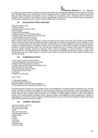 Receitas Internet 3 – N. Freitas
em repouso por quinze minutos. Coloque a peça de carne dentro de uma assadeira. Espalhe por cima nozinhas de banha
e de manteiga. Regue com o caldo de carne. Leve a assadeira ao forno e deixe cozinhar até que ao espetar a carne saia
dela um líquido transparente. Vá regando a carne, ao longo da sua assadura, com o molho que se for formando na
assadeira. Na hora de servir, fatie a peça de carne, desengordure o molho e sirva numa molheira à parte e acompanhe
com legumes cozinhados a vapor, como por exemplo feijão verde e cenourinhas.

        337     ESCALOPES DE PORCO COM CIDRA

225g de cenouras novas
2 cebolas médias
2 cebolas roxas de tamanho médio
5g de manteiga
1 dente de alho esmagado
escalopes de porco com 100/125g cada um
2 colheres (sopa) de mostarda em 1,75 dl de cidra
2 colheres (sopa) de sumo de laranja
1 colher (sopa) de salsa fresca picada
Retire a casca, raspe e lave as cenouras e coza-as em água com um pouco de sal por 10/15 minutos ou até estarem
tenras. Entretanto, pele e corte as cebolas aos gomos. Aqueça 50g de manteiga numa frigideira, junte as cebolas e o alho
e cozinhe em fogo brando por 5/6 minutos até estar macia. Retire com uma escumadeira e ponha de lado até precisar.
Coloque os escalopes de porco na frigideira e frite-os por 5m de cada lado. Volte a deitar as cebolas na frigideira e junte a
mostarda e a cidra. Cozinhe por mais 5 min, em fogo forte, mexendo de vez em quando e até a cidra Ter reduzido um
pouco de vofogo. Tempere. Escorra as cenouras. Junte o resto da manteiga, o sumo de laranja e a salsa. Sirva
imediatamente com os escalopes de porco. Sugestão: Para amaciar os escalopes envolva-os num pano e passe com o
rolo da massa por cima. Para suavizar o aroma da cidra misture um pouco de nata ao molho quando a cidra já tiver
reduzido de vofogo.

        338     ALMÔNDEGAS PICANTE

1 colher (sopa) coentros frescos picados
1 pimenta-malagueta, sem sementes e picada
2 dentes de alho descascados e picados
½ colher (café) de piripiri (pimenta vermelha) em pó
400 g de carne de vaca picada
sal e pimenta preta moída na altura
1 colher (sopa) de pão ralado
l ovo batido
2 colheres só a de azeite.

Para o molho

1 dl de iogurte espesso
2 colheres (sopa) de ketchup
algumas gotas de molho de pimenta (Tabasco)
½ colher (café) de piripiri (pimenta vermelha) em pó

Por trinta segundos, misture com a seu master ou com a seu liquidificador e o piripiri (pimenta vermelha) em pó, de modo
a obter uma papa. Junte esta, numa tigela, com a carne picada. Tempere de sal e de pimenta. Junte o pão ralado e o ovo
batido. Com as mãos, misture tudo de modo a obter um preparado homogéneo. Separe o picado em doze almôndegas do
mesmo tamanho. Para o molho, misture o iogurte com o ketchup e o molho tabasco. Coloque o molho numa tacinha e
polvilhe com o piripiri (pimenta vermelha) em pó. Aqueça o azeite numa frigideira de fundo antiaderente e cozinhe as
almôndegas por uns dezoito minutos, fazendo-as rolar para fritarem por igual. Deixe as almôndegas arrefecer sobre papel
absorvente de cozinha e sirva-as em palitos.

        339     CARNEIRO RECHEADO

1 pernil de carneiro com 2 kq
150 g de carne de vitela
100 g de toucinho fresco
2 ovos
100 g de miolo de pão
150 g de queijo cremoso
l cálice brandy
2 trufas
l cebola
2 cenouras
l alho-porro
2 dentes de alho
l raminho sortido



                                                                                                                         108
 