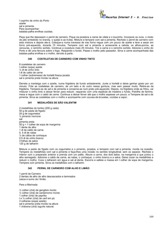 Receitas Internet 3 – N. Freitas
l copinho de vinho do Porto
azeite
sal e pimenta.
Para acompanhar:
batatas-palha ervilhas cozidas.

Peça que lhe desossem o pernil de carneiro. Pique na picadora a carne de vitela e o toucinho. Incorpore os ovos, o miolo
de pão embebido no brandy, o queijo e as trufas. Misture e tempere com sal e pimenta. Recheie o pernil de carneiro com
esta mistura e depois ate-a. Coloque-a numa travessa de irao forno regue com um pouco de azeite e leve a assar em
forno pré-aquecido, durante 15 minutos. Tempere com sal e pimenta e acrescente a cebola, os alhos-porros, as
cenouras, o raminho sortido. Continue a cozedura mais 25 minutos. Tire a carne e o raminho sortido. Adcione o vinho do
Porto e dê uma fervura sobre o fogo. Raspando o fundo. Passe o molho pelo passador. Sirva a carne acompanhada das
batatas-palha ervilhas e o molho, servido à parte.

       340      COSTELETAS DE CARNEIRO COM VINHO TINTO

8 costeletas de carneiro
l colher (sopa) azeite
½ dl de vinho tinto
l dl de caldo de carne
1 colher (sobremesa) de hortelã fresca picada
sal e pimenta preta moída na altura

Derreta a manteiga com o azeite, numa frigideira de fundo antiaderente. Junte a hortelã e deixe ganhar gosto por um
minuto. Frite as costeletas de carneiro, de um lado e do outro nessa gordura, mas sem passar muito. Retire-as da
frigideira. Tempere-as de sal e de pimenta e conserve-as num prato pré-aquecido. Depois, na frigideira onde as fritou, vai
misturar o vinho tinto e deixar ferver para reduzir, raspando com uma espátula de madeira o fundo. Polvilhe de farinha,
mexa e regue com o caldo de carne. Continue a deixar ferver até que o molho espesse um pouco. e Tempere de sal e de
pimenta. Sirva as costeletas com o molho e acompanhe com couves-de-bruxelas, cozidas a vapor.

       341      MEDALHÕES DE SÃO VALENTIM

2 medalhões do lombo (200 g cada)
50 g de pasta de fígado
20 g de cogumelos
½ pimento morrone
sal
pimenta preta
50 g + 1 colher de sopa de margarina
1 dente de alho
1 dl de caldo de carne
0, 5 dl de natas
¼ de cálice de conhaque
0,5 dl de vinho branco
3 folhas de salva
120 g de talharim

Misture a pasta de fígado com os cogumelos e o pimento, picados, e tempere com sal e pimenta, moída na ocasião.
Tempere os medalhões com sal e pimenta e faça-lhes uma incisão no sentido longitudinal, sem os separar. Recheie o
interior com o preparado anterior e prenda com um palito. Aloure a carne, dos dois lados, na margarina a que juntou o
alho esmagado. Adicione o caldo de carne, as natas, o conhaque, o vinho branco e a salva. Deixe cozer os medalhões e
reduzir o molho. Coza o talharam em água e sal al dente. Escorra e salteie a massa em l colher de sopa de margarina.
Tempere com pimenta. Sirva os medalhões com o talharim.

       342      PERNIL DE CARNEIRO COM ALHO E LIMÃO

1 pernil de Carneiro
2 dentes de alho de alho descascados e laminados
casca e sumo de l limão.

Para a Marinada

½ colher (chá) de gengibre moído
½ colher (chá) de cardamomo moído
1 colher (chá) de paprika
l e ½ colher (chá) de caril em pó
3 colheres (sopa( azeite)
sal e pimenta preta moída na altura
1 chávena (chá) iogurte natural.



                                                                                                                      109
 
