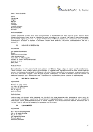 Receitas Internet 3 – N. Freitas

Para o molho de ervas:

sálvia
manjerona
orégano
alecrim
salsicha
cebolinha
1 cebola pequena
1 dente de alho
2 cravos

Modo de preparar

Comece preparando o molho. Bata todos os ingredientes no liqüidificador com meio copo de água e reserve. Numa
frigideira bem quente, frite a carne na manteiga. Só então tempere com sal e pimenta. Use mais um pouco de manteiga,
dê uma fritada rápida no presunto e no queijo. Ponha metade das fatias numa travessa. Acrescente a carne, o restante
do presunto e do queijo, os tomates e, por último o molho verde aquecido. Está pronto o delicioso Bauru que não é
sanduíche!

        12       BOLINHO DE BACALHAU

Ingredientes:

500 gramas de bacalhau
3 ovos
3 batatas médias cozidas
meia cebola (picada)
meio cálice de vinho do porto
tempero de salsa e cebolinha (picadas)
pimenta do reino
sal a gosto

Modo de Fazer:

Deixe o bacalhau de molho, conservando-o em geladeira por 48 horas. Troque a água de vez em quando para tirar o sal.
Depois cozinhe o peixe em fogo brando por 10 minutos. O bacalhau deve ser desfiado com as mãos, ficando parecido
com um purê. Amasse bem a batata e misturando-a ao peixe. Adicione a cebola, o tempero verde, um pouco de pimenta
e os ovos, misturando. Despeje o vinho do porto e prove, conferindo o sal. Molde os bolinhos com duas colheres. O
tradicional português não é redondo nem oval. Frite os bolinhos em óleo bem quente. A porção dá prá 4 pessoas.

        13       BOLINHOS ESCOCESES

Ingredientes:

1 xícara de queijo branco
1/2 xícara de cheiro verde
sal e pimenta do reino
1kg de lingüiça
aveia em flocos

Modo de fazer:

Junte o queijo com o cheiro verde e amasse com um garfo, com sal e pimenta a gosto, a mistura vai para o banco de
reservas e o forno vai para o aquecimento. Enquanto isso, tire a pele da lingüiça e amasse bem até ficar com consistência
para enrolar. Depois, abra pequenas porções da massa, ponha um pouco do queijo no meio e enrole, encobrindo bem o
recheio. Passe os bolinhos na aveia e ponha para assar por 30 minutos.

        14       CALDO VERDE

Ingredientes:

1 1/2 litro de caldo de galinha
150 ml de azeite de oliva
1 quilo de batata
250 gramas de couve
1 cebola grande
1 lingüiça calabresa



                                                                                                                      11
 