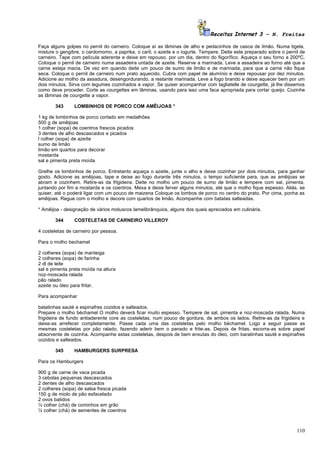 Receitas Internet 3 – N. Freitas

Faça alguns golpes no pernil do carneiro. Coloque aí as lâminas de alho e pedacinhos de casca de limão. Numa tigela,
misture o gengibre, o cardomomo, a paprika, o caril, o azeite e o iogurte. Tempere. Deite este preparado sobre o pernil de
carneiro. Tape com película aderente e deixe em repouso, por um dia, dentro do fiigorífico. Aqueça o seu forno a 200ºC.
Coloque o pernil de carneiro numa assadeira untada de azeite. Reserve a marinada. Leve a assadeira ao forno até que a
carne esteja macia. De vez em quando deite um pouco de sumo de limão e de marinada, para que a carne não fique
seca. Coloque o pernil de carneiro num prato aquecido. Cubra com papel de alumínio e deixe repousar por dez minutos.
Adicione ao molho da assadura, desengordurando, a restante marinada. Leve a fogo brando e deixe aquecer bem por um
dois minutos. Sirva com legumes cozinhados a vapor. Se quiser acompanhar com tagliatelle de courgette, já lhe dissemos
como deve proceder. Corte as courgettes em lâminas, usando para isso uma faca apropriada para cortar queijo. Cozinhe
as lâminas de courgette a vapor.

       343      LOMBINHOS DE PORCO COM AMÊIJOAS *

1 kg de lombinhos de porco cortado em medalhões
500 g de amêijoas
1 colher (sopa) de coentros frescos picados
3 dentes de alho descascados e picados
l colher (sopa) de azeíte
sumo de limão
limão em quartos para decorar
mostarda
sal e pimenta preta moída

Grelhe os lombinhos de porco. Entretanto aqueça o azeite, junte o alho e deixe cozinhar por dois minutos, para ganhar
gosto. Adicione as amêijoas, tape e deixe ao fogo durante três minutos, o tempo suficiente para, que as amêijoas se
abram e cozinhem. Retire-as da frlgideira. Deite no molho um pouco de sumo de limão e tempere com sal, pimenta,
juntando por fim a mostarda e os coentros. Mexa e deixe ferver alguns minutos, até que o molho fique espesso. Aliás, se
quiser, até o poderá ligar com um pouco de maizena Coloque os lombos de porco no centro do prato. Por cima, ponha as
amêijoas. Regue com o molho e decore com quartos de limão. Acompanhe com batatas salteadas.

* Amêijoa - designação de vários moluscos lamelibrânquios, alguns dos quais apreciados em culinária.

       344      COSTELETAS DE CARNEIRO VILLEROY

4 costeletas de carneiro por pessoa.

Para o molho bechamel

2 colheres (sopa) de manteiga
2 colheres (sopa) de farinha
2 dl de leite
sal e pimenta preta moída na altura
noz-moscada ralada
pão ralado
azeite ou óleo para fritar.

Para acompanhar

batatinhas sauté e espinafres cozidos e salteados.
Prepare o molho béchamel O molho deverá ficar muito espesso. Tempere de sal, pimenta e noz-moscada ralada. Numa
frigideira de fundo antiaderente core as costeletas, num pouco de gordura, de ambos os lados. Retire-as da frigideira e
deixe-as arrefecer completamente. Passe cada uma das costeletas pelo molho béchamel. Logo a seguir passe as
mesmas costeletas por pão ralado, fazendo aderir bem o panado e frite-as. Depois de fritas, escorra-as sobre papel
absorvente de cozinha. Acompanhe estas costeletas, despois de bem enxutas do óleo, com baratinhas sauté e espinafres
cozidos e salteados.

       345      HAMBURGERS SURPRESA

Para os Hamburgers

900 g de carne de vaca picada
3 cebolas pequenas descascados
2 dentes de alho descascados
2 colheres (sopa) de salsa fresca picada
150 g de miolo de pão esfacelado
2 ovos batidos
½ colher (chá) de cominhos em grão
½ colher (chá) de sementes de coentros



                                                                                                                      110
 