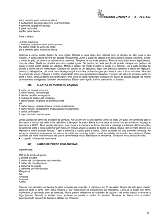 Receitas Internet 3 – N. Freitas
sal e pimenta preta moída na altura
8 pedacinhos de queijo Gruyère ou Emmenthal
4 colheres (sopa) de ketchup
8 pães redondos
agrião, para decorar.

Para o Molho

,5 dl de maionese
2 colheres (sopa) de salsa fresca picada
1/2 colher (chá) de sumo de limão
sal e pimenta preta moída na altura.

Coloque a carne picada dentro de uma tigela. Reduza a papa duas das cebolas com os dentes de alho (use o seu
master). A outra cebola deverá ser picada miudamente. Junte a papa de cebola e de alho à carne picada. Adicione, ainda,
o miolo de pão, os ovos e os cominhos e coentros. Tempere de sal e de pimenta. Misture muito bem estes ingredientes,
com as mãos. Divida os picados em oito porções iguais. No centro de cada porção de picado coloque um pedaço de
queijo e meia colher (sopa) de ketchup. Molde o picado, de modo a cobrir o queijo e o ketchup. Dê a cada porção de
picado a forma de um hamburger. Coloque-os dentro de um tabuleiro, tape com película aderente e deixe em repouso,
dentro do refrigerador, por uma hora. Aqueça o grill e cozinhe os hamburgers por vinte e cinco a trinta minutos. Virando-
os a meio do tempo. Prepare o molho, misturando todos os ingredientes indicados. Tempere de sal e de pimenta. Abra os
pães a meio, coloque dentro os hamburgers. Por cima de cada hamburger coloque um pouco de cebola picada, de molho
de maionese, e se gostar, também de mostarda. Decore com agrião e sirva com arroz ou batatas.

       346      ALCATRA DE PORCO NO CAÇOILO

2 colheres (sopa) de banha
1 colher (sopa) de manteiga
2 dentes de alho esmagados
4 rodelas de ananás de conserva
1 colher (sopa) de grãos de pimenta preta
sal
1 colher (sopa) de salsa fresca picada miudamente
1 colher (sopa) de cebolinho fresco picado miudamente
1 cálice de Madeira
1 copo de vinho branco seco

Limpe a peça de carne do excesso de gordura. Ate-a com um fio de cozinha como se fosse um paio. um almofariz pise o
alho com a mistura de salsa e de cebolinho e tempero de salsa. Barre toda a peça de carne com esta mistura. Aqueça o
seu forno a l8OºC . Num caçoilo de barro, que possa ir à chama e ao forno, derreta a manteiga e a banha. Adicione grãos
de pimenta preta e deixe cozinhar por mais um minuto. Doure a alcatra de todos os lados. Regue com o vinho branco e o
Madeira e deixe levantar fervura. Tape e transfira o caçoilo para o forno. Deixe cozinhar por uns quarenta minutos. Ao
longo da assadura acrescente um pouco de caldo de came ao molho. Junte as rodelas de ananás, em pedaços. Deixe
cozinhar por mais vinte minutos até que a carne esteja macia. Rectifique os temperos. Sirva com arroz branco e solto.
•   caçoilo - Panela de barro rasa

       347      LOMBO DE PORCO COM AMEIXAS

Ingredientes:

750 gr de lombo de porco
2 dentes de alho
1 colher de chá de massa de pimentão
1 colher de chá de colorau
2 colheres de açúcar
3 colheres de vinho branco
Margarina
Sal
Pimenta
Ameixas
Azeite

Pisa-se num almofariz os dentes de alho, a massa de pimentão, o colorau e um fio de azeite. Depois de tudo bem pisado,
barra-se toda a carne com essa mistura e por cima põem-se pedacinhos de margarina. Leva-se a assar em forno
moderado, já recheado com as ameixas. Numa panela deitam-se as colheres de açucar e de vinho branco e leva-se a
fogo brando. Quando já estiver duro, junta-se na panela o molho do assado. Serve-se às fatias com o molho,
acompanhado de puré de batata e salada, ou broculos.




                                                                                                                     111
 