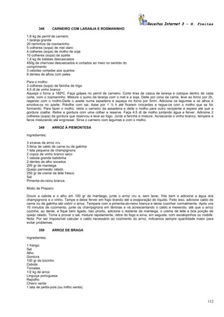 Receitas Internet 3 – N. Freitas
        348      CARNEIRO COM LARANJA E ROSMANINHO

1,8 kg de pernil de carneiro
1 laranja grande
20 raminhos de rosmaninho
5 colheres (sopa) de mel claro
4 colheres (sopa) de molho de soja
10 colheres (sopa) de azeite
1,4 kg de batatas descascados
450g de cherívias descascados e cortados ao meio no sentido do
comprimento
3 cebolas cortadas aos quartos
8 dentes de alhos com peles

Para o molho:
3 colheres (sopa) de farinha de trigo
4,5 dl de vinho branco
Aqueça o forno a 180ºC. Faça golpes no pernil de carneiro. Corte tiras de casca de laranja e coloque dentro de cada
corte, com o rosmaninho. Misture o sumo da laranja com o mel e a soja. Deite por cima da carne. leve ao forno por 2h,
regando com o molho.Deite o azeite numa assadeira e aqueça no forno por 5min. Adicione os legumes e os alhos e
envolva-os no azeite. Polvilhe com sai. Asse por 1 ½ h até ficarem crocantes e regue-os com o molho que se for
formando. Para fazer o molho: retire o carneiro da assadeira e deite o molho para outro recipiente e espere até que a
gordura coalhe. Retire a gordura com uma colher e reserve. Faça 4,5 dl de molho juntando água a ferver. Adicione 2
colheres (sopa) da gordura que reservou e leve ao fogo. Junte a farinha e misture. Acrescente o vinho branco, tempere e
ferva misturando até engrossar. Sirva o carneiro com legumes e com o molho.

        349      ARROZ À PIEMONTESA

Ingredientes:

3 xícaras de arroz cru
3 litros de caldo de carne ou de galinha
1 lata pequena de champignons
2 copos de vinho branco seco
1 cebola grande batidinha
2 dentes de alho socados
200 gr de manteiga
Queijo parmesão ralado
250 gr de creme de leite fresco
Sal
Pimenta-do-reino branca.

Modo de Preparo:

Doure a cebola e o alho em 100 gr de manteiga, junte o arroz cru e, sem lavar, frite bem e adicione a água dos
champignons e o vinho. Tampe e deixe ferver em fogo brando até a evaporação do líquido. Feito isso, adicione caldo de
carne ou de galinha até cobrir o arroz. Tempere com a pimenta-do-reino branca e deixe cozinhar normalmente. Após uns
10 minutos de cozimento, junte os champignons em lâminas e vá acrescentando o caldo e mexendo, até que o arroz
cozinhe, ao dente, e fique bem ligado. Isto pronto, adicione o restante da manteiga, o creme de leite e boa porção de
queijo ralado. Torne a provar o sal, misture rapidamente, retire do fogo e sirva, em seguida, com escalopinhos ou rosbife.
Nota: Por ser impossível calcular o caldo necessário ao cozimento do arroz, indicamos sempre quantidade maior para
evitar problemas.

        350      ARROZ DE BRAGA

Ingredientes:

1 frango
Sal
Alho
Gordura
100 gr de toicinho
Cebola
Tomates
1/2 kg de arroz
Linguiça portuguesa
Repolho
Cheiro verde
1 lata de petits-pois (ou milho verde).



                                                                                                                      112
 