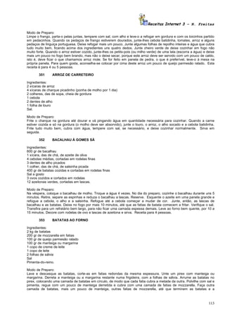 Receitas Internet 3 – N. Freitas

Modo de Preparo:
Limpe o frango, parta-o pelas juntas, tempere com sal, com alho e leve-o a refogar em gordura e com os toicinhos partido
em pedacinhos. Quando os pedaços de frango estiverem dourados, junte-lhes cebola batidinha, tomates, arroz e alguns
pedaços de linguiça portuguesa. Deixe refogar mais um pouco. Junte algumas folhas de repolho inteiras e água que cubra
tudo muito bem, ficando acima dos ingredientes uns quatro dedos. Junte cheiro verde de deixe cozinhar em fogo não
muito forte. Quando o arroz estiver cozido, junte-lhes os petits-pois (ou milho verde) de uma lata (escorra a água) e deixe
mais um pouco no fogo bem brando, mas não o deixe secar, porque este arroz deve ser servido com um pouco de caldo,
isto é, deve ficar o que chamamos arroz mole. Se for feito em panela de pedra, o que é preferível, leve-o à mesa na
própria panela. Para quem gosta, aconselha-se colocar por cima deste arroz um pouco de queijo parmesão ralado. Esta
receita é para 4 ou 5 pessoas.

       351      ARROZ DE CARRETEIRO

Ingredientes:
2 xícaras de arroz
4 xícaras de charque picadinho (ponha de molho por 1 dia)
2 colheres, das de sopa, cheia de gordura
1 cebola
2 dentes de alho
1 folha de louro
Sal.

Modo de Preparo:
Frite o charque na gordura até dourar e vá pingando água em quantidade necessária para cozinhar. Quando a carne
estiver cozida e só na gordura (o molho deve ser absorvido), junte o louro, o arroz, o alho socado e a cebola batidinha.
Frite tudo muito bem, cubra com água, tempere com sal, se necessário, e deixe cozinhar normalmente. Sirva em
seguida.

       352      BACALHAU À GOMES SÁ

Ingredientes:
600 gr de bacalhau
1 xícara, das de chá, de azeite de oliva
4 cebolas médias, cortadas em rodelas finas
3 dentes de alho picados
1 colher, das de chá, de salsinha picada
400 gr de batatas cozidas e cortadas em rodelas finas
Sal a gosto
3 ovos cozidos e cortados em rodelas
12 azeitonas verdes, cortadas em lascas.

Modo de Preparo:
Na véspera, coloque o bacalhau de molho. Troque a água 4 vezes. No dia do preparo, cozinhe o bacalhau durante uns 5
minutos. Retire, separe as espinhas e reduza o bacalhau a lascas. Reserve. Esquente o azeite em uma panela grande e
refogue a cebola, o alho e a salsinha. Refogue até a cebola começar a mudar de cor. Junte, então, as lascas de
bacalhau e as batatas. Deixe no fogo por mais 10 minutos, até que as fatias de batata comecem a fritar. Verifique o sal.
Transfira para um refratário bem largo, para não ficar uma camada espessa demais. Leve ao forno bem quente, por 10 a
15 minutos. Decore com rodelas de ovo e lascas de azeitona e sirva. Receita para 4 pessoas.

       353      BATATAS AO FORNO

Ingredientes:
2 kg de batatas
200 gr de mozzarella em fatias
100 gr de queijo parmesão ralado
100 gr de manteiga ou margarina
1 copo de creme de leite
1 copo de leite
2 folhas de sálvia
Sal
Pimenta-do-reino.

Modo de Preparo:
Lave e descasque as batatas, corte-as em fatias redondas da mesma espessura. Unte um pirex com manteiga ou
margarina. Derreta a manteiga ou a margarina restante numa frigideira, com a folhas de sálvia. Arrume as batatas no
pirex, colocando uma camada de batatas em círculo, de modo que cada fatia cubra a metade da outra. Polvilhe com sal e
pimenta, regue com um pouco de manteiga derretida e cubra com uma camada de fatias de mozzarella. Faça outra
camada de batatas, mais um pouco de manteiga, outras fatias de mozzarella, até que terminem as batatas e a



                                                                                                                       113
 