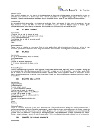 Receitas Internet 3 – N. Freitas

Terceira Etapa:
Faça um bom refogado com três quartos de xícara de azeite de oliva, duas cebolas raladas, um dente de alho socado, os
camarões e um amarrado de cheiro verde. Junte o tomate e deixa ferver em fogo brando por alguns minutos. Prove os
temperos e, assim que os camarões estiverem cozidos e o molho grosso, retire do fogo (separe os cheiros verdes).

Quarta Etapa:
Em uma panela, junte a manteiga e o refogado de camarões. Deite o leite grosso do côco, prove os temperos e leve ao
fogo, mexendo sempre, até obter um creme de consistência regular e saborosa. Adicione azeite-de-dendê a gosto
misture rapidamente, retire e sirva em seguida. Acompanhe com arroz com angu de creme de arroz.

       360      BOLINHOS DE ARROZ

Ingredientes:
3 xícaras, das de chá, de sobras de arroz
1 colher, das de sopa, de queijo parmesão ralado
2 ovos Sal Pimenta-do-reino
1 colherinha, das de chá, de fermento em pó
Farinha de trigo
Óleo.

Modo de Preparo:
Passe o arroz na máquina de moer carne. Junte os ovos, queijo ralado, sal, pimenta-do-reino, fermento e farinha de trigo
suficiente, para formar uma massa mole. Pingue os bolinhos, às colheredas, numa frigideira com óleo bem quente.

       361      CALZONE

Ingredientes:
1/2 kg de farinha de trigo (mais ou menos)
3 colheres de óleo
1 ovo
1 colher de fermento fleichmann
1 1/2 xícara, das de café, de água morna
Sal.

Modo de Preparo:
Coloque o fermento na água morna, deixe dissolver. Coloque em seguida o sal, óleo, ovo, misture e coloque a farinha até
a massa soltar das mãos. Deixe descansar 30 minutos. Abrir a massa com o rolo de pastel e o recheio fica a gosto. Pode
ser de sardinha ou mussarela com rodelas de tomate e cebolas, enfim, com que preferir. Dobrar ao meio com o recheio
dentro, apertando as pontas ou enrolar como rocambole. Pincele com gema. Coloque num tabuleiro untado com azeite e
leve ao forno.

       362      CAMARÃO COM CATUPIRI

Ingredientes:
2 kg de camarão
1 lata de palmito
1 queijo catupiri grande
1/2 xícara, das de chá, de leite
1 colher, das de sopa, de margarina
4 tomates grandes batidos no liquidificador
1 colher, das de sopa, de óleo
1 colher, das de sopa, de cebola picadinha
Salsa e cebolinha
Pimenta vermelha e pimenta-do-reino
Sal
Limão
Maisena.

Modo de Preparo:
Limpe os camarões, leve com água e limão. Tempere com sal e pimenta-do-reino. Refogue a cebola picada no óleo e
margarina misturados. Junte os camarões, os temperos e abafe. Quando ferver, acrescente o suco de tomate e deixe no
fogo uns quinze minutos. Acrescente o palmito cozido. Engrosse com uma colherinha, das de chá, de maisena dissolvida
no leite. Forre um pirex com o queijo catupiri, espalhando-o bem, como se estivesse forrando uma fôrma com massa.
Sobre o catupiri, coloque o recheio de palmito e camarão. Polvilhe com bastante parmesão ralado e leve ao forno quente.

       363      CAMARÃO ESPECIAL AO VINAGRETE

Ingredientes:



                                                                                                                    116
 