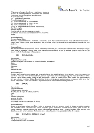 Receitas Internet 3 – N. Freitas
1 kg de camarões grandes, limpos e cozidos em água e sal
1 xícara de tomates picadinhos, sem pele e sem sementes
1 pimentão vermelho picadinho, sem sementes
1 cebola batidinha
1 a 2 talos de aipo picadinhos
1 maçã ácida picadinha
1/2 xícara, das de café, de suco de limão
1/2 xícara, das de café, de vinagre de uva
1/2 xícara, das de café, de água
100 gr de azeitonas verdes ou pretas, bem grandes
Sal Molho inglês
Pimenta a gosto
1 colher, das de chá, de mostarda em pasta
2 colheres, das de sopa, de salsa e cebolinhas picadinhas
Alface.

Modo de Preparo:
Primeira Etapa: Molho
Misture o suco de limão com a mostarda, o vinagre e a água. Prove para sentir se está muito forte e tempere com sal e
molho inglês a gosto. Junte, então, a cebola, o aipo, o tomate, a maçã, o pimentão e os cheiros verdes. Misture tudo com
cuidado.

Segunda Etapa:
Arrume os camarões e as azeitonas em um pirex retangular ou em uma saladeira e cubra com molho. Deixe repousar por
meia hora, na geladeira, e depois sirva. Nota: Se não houver problema do uso de gordura, junte ao molho, na hora de
servir, um fio de óleo de soja, milho ou azeite.

        364      CARNE ASSADA

Ingredientes:
1 kg de lagarto redondo
Vinha-d'alhos (feito com vinagre, sal, pimenta-do-reino, alho e louro)
Bacon
Cenoura
Pimentão
Óleo
Farinha de trigo.

Modo de Preparo:
Prepare a vinha-d'alhos com vinagre, sal, pimenta-do-reino, alho socado e louro. Limpe e lave a carne. Fure-a com um
espeto e, nos furos, introduza tiras de bacon, cenoura e pimentão. Deixe a carne por algumas horas de molho na vinha-
d'alhos. Tire da vinha-d'alhos e toste-a no óleo bem quente. Depois de tostada, ponha numa panela com a vinha-d'alhos
em que esteve e meio copo d'água. Deixe cozinhar lentamente, pingando água de quando em quando, até a carne ficar
macia. Depois tire a carne, côe o molho e engrosse-o com um pouco de farinha de trigo torrada.

        365      CARURU

Ingredientes:
1 kg de camarões
1 kg de quiabos 3 tomates
1 colher, das de sopa, de cebola picadinha
Óleo
Sal
Pimenta Malagueta
pimente-do-reino
Salsa e cebolinha
2 colheres, das de sopa, de azeite de dendê.

Modo de Preparo:
Limpe os camarões e refogue com Óleo e todos os temperos. Junte com um copo e meio de água e os quiabos cortados
em rodelinhas. Deixe tudo cozinhar e formar um molho grosso e saboroso. Quando estiver pronto, junte o azeite de
dendê, deixe um instante mais no fogo e sirva com pirão de farinha de arroz. O caruru também pode ser feito com
bacalhau ou com camarões secos. Tanto estes como o bacalhau devem ser postos de molho, de véspera.

        366      CHARUTINHO DE FOLHA DE UVA

Ingredientes:
1/2 kg de músculo magro
1 cebola média cortada em rodelas



                                                                                                                    117
 