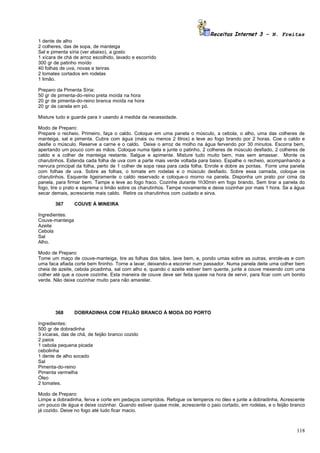 Receitas Internet 3 – N. Freitas
1 dente de alho
2 colheres, das de sopa, de manteiga
Sal e pimenta síria (ver abaixo), a gosto
1 xícara de chá de arroz escolhido, lavado e escorrido
300 gr de patinho moído
40 folhas de uva, novas e tenras
2 tomates cortados em rodelas
1 limão.

Preparo da Pimenta Síria:
50 gr de pimenta-do-reino preta moída na hora
20 gr de pimenta-do-reino branca moída na hora
20 gr de canela em pó.

Misture tudo e guarde para ir usando à medida da necessidade.

Modo de Preparo:
Prepare o recheio. Primeiro, faça o caldo. Coloque em uma panela o músculo, a cebola, o alho, uma das colheres de
manteiga, sal e pimenta. Cubra com água (mais ou menos 2 litros) e leve ao fogo brando por 2 horas. Coe o caldo e
desfie o músculo. Reserve a carne e o caldo. Deixe o arroz de molho na água fervendo por 30 minutos. Escorra bem,
apertando um pouco com as mãos. Coloque numa tijela e junte o patinho, 2 colheres de músculo desfiado, 2 colheres de
caldo e a colher de manteiga restante. Salgue e apimente. Misture tudo muito bem, mas sem amassar. Monte os
charutinhos. Estenda cada folha de uva com a parte mais verde voltada para baixo. Espalhe o recheio, acompanhando a
nervura principal da folha, perto de 1 colher de sopa rasa para cada folha. Enrole e dobre as pontas. Forre uma panela
com folhas de uva. Sobre as folhas, o tomate em rodelas e o músculo desfiado. Sobre essa camada, coloque os
charutinhos. Esquente ligeiramente o caldo reservado e coloque-o morno na panela. Disponha um prato por cima da
panela, para firmar bem. Tampe e leve ao fogo fraco. Cozinhe durante 1h30min em fogo brando. Sem tirar a panela do
fogo, tire o prato e esprema o limão sobre os charutinhos. Tampe novamente e deixe cozinhar por mais 1 hora. Se a água
secar demais, acrescente mais caldo. Retire os charutinhos com cuidado e sirva.

       367       COUVE À MINEIRA

Ingredientes:
Couve-manteiga
Azeite
Cebola
Sal
Alho.

Modo de Preparo:
Tome um maço de couve-manteiga, tire as folhas dos talos, lave bem, e, pondo umas sobre as outras, enrole-as e com
uma faca afiada corte bem fininho. Torne a lavar, deixando-a escorrer num passador. Numa panela deite uma colher bem
cheia de azeite, cebola picadinha, sal com alho e, quando o azeite estiver bem quente, junte a couve mexendo com uma
colher até que a couve cozinhe. Esta maneira de couve deve ser feita quase na hora de servir, para ficar com um bonito
verde. Não deixe cozinhar muito para não amarelar.




       368       DOBRADINHA COM FEIJÃO BRANCO À MODA DO PORTO

Ingredientes:
500 gr de dobradinha
3 xícaras, das de chá, de feijão branco cozido
2 paios
1 cebola pequena picada
cebolinha
1 dente de alho socado
Sal
Pimenta-do-reino
Pimenta vermelha
Óleo
2 tomates.

Modo de Preparo:
Limpe a dobradinha, ferva e corte em pedaços compridos. Refogue os temperos no óleo e junte a dobradinha. Acrescente
um pouco de água e deixe cozinhar. Quando estiver quase mole, acrescente o paio cortado, em rodelas, e o feijão branco
já cozido. Deixe no fogo até tudo ficar macio.



                                                                                                                  118
 