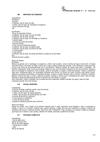 Receitas Internet 3 – N. Freitas

       369      EMPADÃO DE CAMARÃO

Ingredientes:
Da Massa:
2 gemas
2 colheres, das de sopa, de óleo
1 colher, das de sopa, de manteiga ou margarina
120 gr de farinha de trigo
Sal.

Do Recheio:
750 gr de camarões frescos
2 colheres, das de sopa, de suco de limão
4 colheres, das de sopa, de óleo
2 colheres, das de sopa, de manteiga ou margarina
1 cebola ralada
1/2 xícara de molho de tomate
1 lata de ervilhas
1/4 de xícara de azeitonas picadas
4 colheres, das de sopa, de salsa picada
3 colheres, das de sopa, de farinha de trigo
1 xícara de leite
2 ovos batidos
2 colheres, das de sopa, de queijo parmezão ou queijo de minas ralado
Sal
Pimenta-do-reino a gôsto.

Modo de Preparo:
Da Massa:
Misture as gemas com a manteiga ou margarina, o óleo e sal (a gôsto). Junte a farinha de trigo e mexa bem. A massa
deve ficar firme e não aderir às mãos. Cubra com o pano e deixe-a descansar durante 1 hora. Estenda a massa bem fina
e forre uma fôrma de aproximadamente 25 cm de diâmetro. Reserve metade da massa para cobrir o empadão. Do
Recheio: Descasque, limpe e lave os camarões. Regue-os com suco de limão e tempere-os com sal e pimenta. Aqueça o
óleo e a manteiga ou margarina e frite a cebola. Junte os camarões e a seguir o molho de tomates. Tampe a cozinhe em
fogo lento. Acrescente água, em quantidade suficiente para formar um pouco de molho. Quando tudo estiver cozido,
adicione as ervilhas (escorridas), as azeitonas picadas, a salsa e cozinhe durante mais 5 minutos. Verifique o tempero.
Misture a farinha de trigo e o leite, e adicione à panela. Quando a mistura tiver a consistência de creme, retire do fogo.
Recheie a massa (já preparada da fôrma) e adicione os ovos batidos e o queijo
bem misturados. Cubra o pastelão com a massa que ficou reservada, enfeite e pincele com gema. Asse em fogo
moderado durante 30 ou 35 minutos.

       370      FEIJÃO TROPEIRO

Ingredientes:
3 xícaras de feijão mulatinho cozido, mas não demais
5 colheres, das de sopa, de óleo
1 colher, das de sopa, de cebola batidinha
1 colher, das de sopa, de sal temperado com alho
3 xícaras de farinha de mandioca
4 ovos cozidos ou estrelados
1 xícara de bacon picado
Linguiça em pedaços grandes para contornar.

Modo de Preparo:
Depois de cozido, coe o feijão numa peneira retirando todo o caldo. Esquente numa frigideira o óleo e acrescente a
cebola, o bacon e o tempero. Quando bem quente adicione o feijão dê uma boa misturada e coloque a farinha de
mandioca aos poucos, mexendo sempre. Deve ficar meio molhadinho. Frite a linguiça e ao colocar o feijão na travessa,
guarneça com a mesma, ovos cozidos, cebolas em rodelas, azeitonas e galhinhos de salsa.

       371      FEIJOADA COMPLETA

Ingredientes:
1 kg de feijão preto
500 gr de carne seca
500 gr de lombo salgado
1 pé de porco 1 orelha
1 paio
500 gr de linguiça



                                                                                                                      119
 