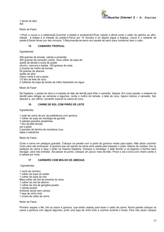 Receitas Internet 3 – N. Freitas
1 dente de alho
Sal

Modo de Fazer:

1.Picar a couve e a calabresa2.Cozinhar a batata e amassá-la3.Picar cebola e alho4.Junte o caldo de galinha ao alho,
cebola , à batata e à metade do azeite.5.Ferva por 10 minutos e só depois jogue a lingüiça, couve e o restante do
azeite.6.Deixe ferver por dez minutos. 7.Recomenda-se servir em panela de barro para conservar bem o calor.

       15         CAMARÃO TROPICAL

Ingredientes:

400 gramas de tomate, cebola e pimentão
250 gramas de camarão cozido. Uma colher de sopa de
azeite de dendê e outra de azeite
chuchu, cenoura e batata, 100 gramas de cada
2 xícaras de molho de tomate
50 gramas de abacaxi
azeite de oliva
cheiro verde e sal a gosto
1/2 litro de leite de coco
2 colheres de sopa de amido de milho dissolvido em água

Modo de Fazer:

Na frigideira, o azeite de oliva e a metade do óleo de dendê para fritar o camarão. Separe. Em outra panela, o restante do
dendê para refogar as verduras e legumes. Junte o molho de tomate, o leite de coco. Agora misture o camarão. Sal,
abacaxi e, por último, camarão tropical na casca do coco.

       16         CARNE DE SOL COM PIRÃO DE LEITE

Ingredientes:

1 quilo de carne de sol, de preferência com gordura
1 colher de sopa de manteiga de garrafa
4 cebolas grandes picadinhas
1 litro de leite fervido
sal a gosto
2 pacotes de farinha de mandioca crua
salsa e cebolinha

Modo de Fazer:

Corte a carne em pedaços grandes. Coloque na panela com a parte da gordura virada para baixo. Não deixe cozinhar
muito para não endurecer. A gordura que vai saindo da carne será usada para preparar o pirão. Depois de cozidos, tire os
pedaços de carne e faça o pirão na mesma frigideira. Coloque a manteiga, o leite fervido e vá jogando a farinha bem
devagar, para não embolar. Se passar do ponto, coloque um pouco mais de leite. Prove o sal e sirva com cheiro verde e
a cebola por cima.

       17         CARNEIRO COM MOLHO DE AMEIXAS

Ingredientes:

1 carré de carneiro
1 colher de sopa de azeite
1 colher de sopa de mel
Meia colher de chá de pimenta do reino
1 colher de chá de alecrim
1 colher de chá de gengibre picado
1 cebola picada
Ameixas secas sem caroço
1 taça de vinho tinto
1 xícara de caldo de carne

Modo de Fazer:

Primeiro separe o filé, tire os ossos e gordura, que serão usados para fazer o caldo de carne. Numa panela coloque os
ossos e gordura com alguns legumes, junte uma taça de vinho tinto e cozinhe durante 2 horas. Para não secar coloque



                                                                                                                       12
 
