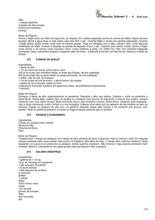 Receitas Internet 3 – N. Freitas
Óleo
1 cebola batidinha
3 dentes de alho socado
Farinha de mandioca
Laranja.

Modo de Preparo:
Ponha o feijão preto de môlho em água fria, de véspera. Em vasilha separada, ponha as carnes de môlho, depois de bem
lavadas. Mode a água duas ou três vezes, para tirar bem o sal. Cozinhe feijão e carnes em panelas separadas. Quando
o feijão estiver quase cozido, junte tudo na mesma panela. Faça um refogado com o óleo, cebola e alho. Junte algumas
colheradas de feijão, amasse e despeje na panela da feijoada. Prove o sal. Quando tudo estiver cozido, ponha o feijão
numa terrina e as carnes numa travessa. Sirva, numa molheira à parte, um môlho frio, feito com pimenta-malagueta
amassada, salsa, cebolinhas picadas e bastante caldo de limão. A feijoada é servida com farinha de mandioca e fatias de
laranja.

       372      FONDUE DE QUEIJO

Ingredientes:
1 dente de alho
1 1/4 de xícara de chá de vinho branco seco
250 gr de queijo tipo ementhal ralado ou prato tipo Estepe, de boa qualidade
250 gr de queijo tipo gruyère ralado ou queijo parmesão, de boa qualidade
1 colher, das de chá, de maisena
1 1/4 de xícara de chá de kirsch, o álcool branco de cerejas
1 pitada de noz-moscada ralada na hora
5 pãezinhos franceses cortados em pequenos cubos, de preferência amanhecidos
1 rechaud.

Modo de Preparo:
Esfregue o dente de alho vogorosamente na panelinha. Descarte o alho que sobrou. Coloque o vinho na panelinha e
deixe ferver. Numa tijela, misture bem os queijos e a maisena. Aos poucos vá colocando a mistura dos queijos, sempre
mexendo com uma colher de pau. Mexa formando oitos e não formando círculos. Deixe ferver, mexendo para engrossar.
Isso é muito importante. Junte o kirsch e a noz-moscada. Coloque uma cesta com os pedaços de pão picados ao lado do
rechaud. Espete os pedaços de pão com um garfinho especial, passe pelo fondue e vá comendo aos poucos, sem
pressa. Nota: É preferível preparar o fondue no fogão e depois passá-la para o rechaud.

       373      FRANGO A PASSARINHO

Ingredientes:
Frango em pedaços bem miúdos
Massa de alho
Pimenta-do-Reino
Óleo.

Modo de Preparo:
Tempere bem o frango em pedaços com massa de alho, pimenta do reino e deixe por mais ou menos 1 hora. Em seguida
coloque bastante óleo numa panela (não ponha na frigideira, pois além de fritar, o frango deve cozinhar também), deixe
esquentar um pouco e vá colocando os pedaços, tantos quantos couberem. Não diminua o fogo.Quando estiverem bem
corados, retire-os, colocando-os em papel grosso para que sequem bem a gordura.

       374      GALINHA ENSOPADA

Ingredientes:
1 galinha de 1 1/2 kg
70 gr de manteiga ou margarina
1 lata pequena de palmito
1/2 kg de batatas
1 lata pequena de ervilhas
2 cenouras
Salsão
1 cebola
Salsa
Vinho branco seco
Caldo
1/4 l de leite
Extrato de tomates
Óleo
Noz-moscada
Sal



                                                                                                                   120
 