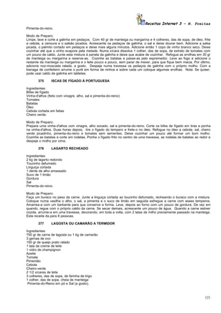 Receitas Internet 3 – N. Freitas
Pimenta-do-reino.

Modo de Preparo:
Limpe, lave e corte a galinha em pedaços. Com 40 gr de manteiga ou margarina e 4 colheres, das de sopa, de óleo, frite
a cebola, a cenoura e o salsão picados. Acrescente os pedaços de galinha, o sal e deixe dourar bem. Adicione a salsa
picada, o palmito cortado em pedaços e deixe mais alguns minutos. Adicione então 1 copo de vinho branco seco. Deixe
cozinhar até que o vinho evapore pela metade. Numa xícara dissolva 1 colher, das de sopa, de extrato de tomates com
um pouco de caldo. Junte esta mistura à panela da galinha e deixe que acabe de cozinhar. Refogue as ervilhas em 30 gr
de manteiga ou margarina e reserve-as. Cozinhe as batatas e passe-as pelo espremedor. Leve ao fogo e adicione o
restante da manteiga ou margarina e o leite pouco a pouco, sem parar de mexer, para que fique bem macia. Por último,
adicione noz-moscada ralada, a gosto. Despeje numa travessa os pedaços de galinha com o próprio molho. Com a
bisnaga de confeiteiro arrume o purê em forma de ninhos e sobre cada um coloque algumas ervilhas. Nota: Se quiser,
pode usar caldo de galinha em tabletes.

        375     ISCAS DE FÍGADO À PORTUGUESA

Ingredientes:
Bifes de fígado
Vinha-d'alhos (feito com vinagre, alho, sal e pimenta-do-reino)
Tomates
Batatas
Óleo
Cebola cortada em fatias
Cheiro verde.

Modo de Preparo:
Prepare uma vinha-d'alhos com vinagre, alho socado, sal e pimenta-do-reino. Corte os bifes de fígado em tiras e ponha
na vinha-d'alhos. Duas horas depois, tire o fígado do tempero e frete-o no óleo. Refogue no óleo a cebola, sal, cheiro
verde picadinho, pimenta-do-reino e tomates sem sementes. Deixe cozinhar um pouco até formar um bom molho.
Cozinhe as batatas e corte em rodelas. Ponha o fígado frito no centro de uma travessa, as rodelas de batatas ao redor e
despeje o molho por cima.

        376     LAGARTO RECHEADO

Ingredientes:
2 kg de lagarto redondo
Toucinho defumado
Linguiça cortada
1 dente de alho amassado
Suco de 1 limão
Gordura
Sal
Pimenta-do-reino.

Modo de Preparo:
Faça um buraco no peso da carne. Junte a linguiça cortada ao toucinho defumado, recheando o buraco com a mistura.
Coloque numa vasilha o alho, o sal, a pimenta e o suco de limão em seguida esfregue a carne com esses temperos.
Amarrea-a com um barbante para que conserve a forma. Leve, depois ao forno com um pouco de gordura. De vez em
quando, regue com o próprio caldo da carne. Se secar demais, acrescente um pouco de água. Quando a carne estiver
cozida, arrume-a em uma travessa, decorando, em toda a volta, com 2 latas de milho previamente passado na manteiga.
Esta receita da para 8 pessoas.

        377     LAGOSTA OU CAMARÃO A TERMIDOR

Ingredientes:
750 gr de carne de lagosta ou 1 kg de camarão
3 gemas de ovo
150 gr de queijo prato ralado
1 lata de creme de leite
1 vidro de champignon
Azeite
Tomate
Pimentão
Cebola
Cheiro-verde
2 1/2 xícaras de leite
3 colheres, das de sopa, de farinha de trigo
1 colher, das de sopa, cheia de manteiga
 Pimenta-do-Reino em pó e Sal (a gosto).



                                                                                                                   121
 