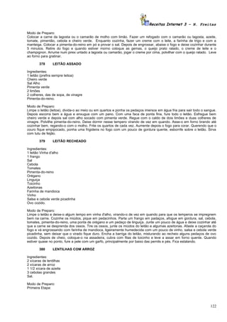 Receitas Internet 3 – N. Freitas

Modo de Preparo:
Colocar a carne da lagosta ou o camarão de molho com limão. Fazer um refogado com o camarão ou lagosta, azeite,
tomate, pimentão, cebola e cheiro verde. Enquanto cozinha, fazer um creme com o leite, a farinha de trigo e com a
manteiga. Colocar a pimenta-do-reino em pó e provar o sal. Depois de engrossar, abaixe o fogo e deixe cozinhar durante
5 minutos. Retire do fogo e quando estiver morno coloque as gemas, o queijo prato ralado, o creme de leite e o
champignon. Arrume num pirex untado a lagosta ou camarão, jogar o creme por cima, polvilhar com o queijo ralado. Leve
ao forno para gratinar.

        378     LEITÃO ASSADO

Ingredientes:
1 leitão (prefira sempre leitoa)
Cheiro verde
Sal Alho
Pimenta verde
2 limões
2 colheres, das de sopa, de vinagre
Pimenta-do-reino.

Modo de Preparo:
Limpe o leitão (leitoa), divida-o ao meio ou em quartos e ponha os pedaços imersos em água fria para sair todo o sangue.
Depois escorra bem a água e enxugue com um pano. Com uma faca de ponta fina, fure todo o leitão. Esfregue bem
cheiro verde e depois sal com alho socado com pimenta verde. Regue com o caldo de dois limões e duas colheres de
vinagre. Polvilhe pimenta-do-reino. Deixe dormir nesse tempero virando de vez em quando. Asse-o em forno brando até
cozinhar bem, regando-o com o molho. Frite os quartos de cada vez. Aumente depois o fogo para corar. Querendo que o
couro fique empipocado, ponha uma frigideira no fogo com um pouco de gordura quente, esborrife sobre o leitão. Sirva
com tutu de feijão.

        379     LEITÃO RECHEADO

Ingredientes:
1 leitão Vinha d'alho
1 frango
Sal
Cebola
Tomates
Pimenta-do-reino
Orégano
Linguiça
Toicinho
Azeitonas
Farinha de mandioca
Vinho
Salsa e cebola verde picadinha
Ovo cozido.

Modo de Preparo:
Limpe o leitão e deixe-o algum tempo em vinha d'alho, virando-o de vez em quando para que os temperos se impregnem
bem na carne. Cozinhe os miúdos, pique em pedacinhos. Parta um frango em padaços, afogue em gordura, sal, cebola,
tomates, pimenta-do-reino, uma ponta de orégano e um pedaço de linguiça. Junte um pouco de água e deixe cozinhar até
que a carne se desprenda dos ossos. Tire os ossos, junte os miúdos do leitão e algumas azeitonas. Afaste a caçarola do
fogo e vá engrossando com farinha de mandioca, ligeiramente humedecida com um pouco de vinho, salsa e cebola verde
picadinha, sem deixar que o virado fique duro. Encha a barriga do leitão, misturando ao recheio alguns pedaços de ovo
cozido. Depois de cheio, coloque-o na assadeira, cubra com fitas de toicinho e leve a assar em forno quente. Quando
estiver quase no ponto, fure a pele com um garfo, principalmente por baixo das pernils e pés. Fica estalando.

        380     LENTILHAS COM ARROZ

Ingredientes:
2 xícaras de lentilhas
2 xícaras de arroz
1 1/2 xícara de azeite
3 cebolas grandes
Sal.

Modo de Preparo:
Primeira Etapa:




                                                                                                                    122
 
