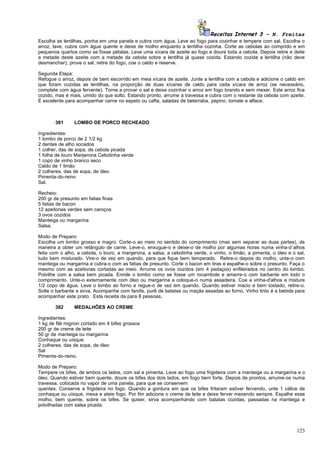 Receitas Internet 3 – N. Freitas
Escolha as lentilhas, ponha em uma panela e cubra com água. Leve ao fogo para cozinhar e tempere com sal. Escolha o
arroz, lave, cubra com água quente e deixe de molho enquanto a lentilha cozinha. Corte as cebolas ao comprido e em
pequenos quartos como se fosse pétalas. Leve uma xícara de azeite ao fogo e doure toda a cebola. Depois retire e deite
a metade deste azeite com a metade da cebola sobre a lentilha já quase cozida. Estando cozida a lentilha (não deve
desmanchar), prove o sal, retire do fogo, coe o caldo e reserve.

Segunda Etapa:
Refogue o arroz, depois de bem escorrido em meia xícara de azeite. Junte a lentilha com a cebola e adicione o caldo em
que foram cozidas as lentilhas, na proporção de duas xícaras de caldo para cada xícara de arroz (se necessário,
complete com água fervente). Torne a provar o sal e deixe cozinhar o arroz em fogo brando e sem mexer. Este arroz fica
cozido, mas é mais, umido do que solto. Estando pronto, arrume a travessa e cubra com o restante da cebola com azeite.
É excelente para acompanhar carne no espeto ou cafta, saladas de beterraba, pepino, tomate e alface.



       381      LOMBO DE PORCO RECHEADO

Ingredientes:
1 lombo de porco de 2 1/2 kg
2 dentes de alho socados
1 colher, das de sopa, de cebola picada
1 folha de louro Manjerona Cebolinha verde
1 copo de vinho branco seco
Caldo de 1 limão
2 colheres, das de sopa, de óleo
Pimenta-do-reino
Sal.

Recheio:
200 gr de presunto em fatias finas
5 fatias de bacon
12 azeitonas verdes sem caroços
3 ovos cozidos
Manteiga ou margarina
Salsa.

Modo de Preparo:
Escolha um lombo grosso e magro. Corte-o ao meio no sentido do comprimento (mas sem separar as duas partes), de
maneira a obter um retângulo de carne. Leve-o, enxugue-o e deixe-o de molho por algumas horas numa vinha-d`alhos
feita com o alho, a cebola, o louro, a manjerona, a salsa, a cebolinha verde, o vinho, o limão, a pimenta, o óleo e o sal,
tudo bem misturado. Vire-o de vez em quando, para que fique bem temperado. Retire-o depois do molho, unte-o com
manteiga ou margarina e cubra-o com as fatias de presunto. Corte o bacon em tiras e espalhe-o sobre o presunto. Faça o
mesmo com as azeitonas cortadas ao meio. Arrume os ovos cozidos (em 4 pedaços) enfileirados no centro do lombo.
Polvilhe com a salsa bem picada. Enrole o lombo como se fosse um rocambole e amarre-o com barbante em todo o
comprimento. Unte-o externamente com óleo ou margarina e coloque-o numa assadeira. Coe a vinha-d'alhos e misture
1/2 copo de água. Leve o lombo ao forno e regue-o de vez em quando. Quando estiver macio e bem tostado, retire-o.
Solte o barbante e sirva. Acompanhe com farofa, purê de batatas ou maçãs assadas ao forno. Vinho tinto é a bebida para
acompanhar este prato. Esta receita da para 8 pessoas.

       382      MEDALHÕES AO CREME

Ingredientes:
1 kg de filé mignon cortado em 4 bifes grossos
200 gr de creme de leite
50 gr de manteiga ou margarina
Conhaque ou uísque
2 colheres, das de sopa, de óleo
Sal
Pimenta-do-reino.

Modo de Preparo:
Tempere os bifes, de ambos os lados, com sal e pimenta. Leve ao fogo uma frigideira com a manteiga ou a margarina e o
óleo. Quando estiver bem quente, doure os bifes dos dois lados, em fogo bem forte. Depois de prontos, arrume-os numa
travessa, colocada no vapor de uma panela, para que se conservem
quentes. Conserve a frigideira no fogo. Quando a gordura em que os bifes fritaram estiver fervendo, unte 1 cálice de
conhaque ou uísque, mexa e ateie fogo. Por fim adicione o creme de leite e deixe ferver mexendo sempre. Espalhe esse
molho, bem quente, sobre os bifes. Se quiser, sirva acompanhando com batatas cozidas, passadas na manteiga e
polvilhadas com salsa picada.




                                                                                                                      123
 
