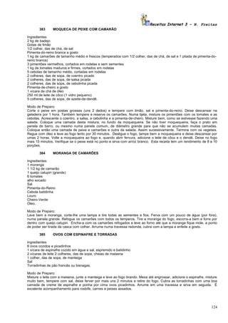 Receitas Internet 3 – N. Freitas
        383      MOQUECA DE PEIXE COM CAMARÃO

Ingredientes:
2 kg de badejo
Gotas de limão
1/2 colher, das de chá, de sal
Pimenta-do-reino branca a gosto
1 kg de camarões de tamanho médio e frescos (temperados com 1/2 colher, das de chá, de sal e 1 pitada de pimenta-do-
reino branca)
3 pimentões vermelhos, cortados em rodelas e sem sementes
1 kg de tomates maduros e firmes, cortados em rodelas
5 cebolas de tamanho médio, cortadas em rodelas
2 colheres, das de sopa, de coentro picado
2 colheres, das de sopa, de salsa picada
2 colheres, das de sopa, de cebolinha picada
Pimenta-de-cheiro a gosto
1 xícara de chá de óleo
250 ml de leite de côco (1 vidro pequeno)
5 colheres, das de sopa, de azeite-de-dendê.

Modo de Preparo:
Corte o peixe em postas grossas (uns 2 dedos) e tempere com limão, sal e pimenta-do-reino. Deixe descansar na
geladeira por 1 hora. Também tempere e reserve os camarões. Numa tijela, misture os pimentões com os tomates e as
cebolas. Acrescente o coentro, a salsa, a cebolinha e a pimenta-de-cheiro. Misture bem, como se estivesse fazendo uma
salada. Coloque uma camada desta mistura, no fundo da moquequeira. Se não tiver moquequeira, faça o prato em
panela de barro, ou mesmo numa panela comum, de diâmetro grande para que não se acumulem muitas camadas.
Coloque então uma camada de peixe e camarões e outra da salada. Assim sucessivamente. Termine com os vegetais.
Regue com óleo e leve ao fogo lento por 30 minutos. Desligue o fogo, tampe bem a moquequeira e deixe descansar por
umas 2 horas. Volte a moquequeira ao fogo e, quando abrir fervura, adicione o leite de côco e o dendê. Deixe no fogo
mais 15 minutos. Verifique se o peixe está no ponto e sirva com arroz branco. Esta receita tem um rendimento de 8 a 10
porções.

        384      MORANGA DE CAMARÕES

Ingredientes:
1 moranga
1 1/2 kg de camarão
1 queijo catupiri (grande)
6 tomates
alho socado
Sal
Pimenta-do-Reino
Cebola batidinha
Louro
Cheiro-Verde
Oleo.

Modo de Preparo:
Lave bem a moranga, corte-lhe uma tampa e tire todas as sementes e fios. Ferva com um pouco de água (por fora),
numa panela grande. Refogue os camarões com todos os temperos. Tire a moranga do fogo, escorra-a bem e forre por
dentro com queijo catupiri. Encha-a com os camarões refogados e leve ao forno até que a moranga fique mole, a ponto
de poder ser tirada da casca com colher. Arrume numa travessa redonda, cubra com a tampa e enfeite a gosto.

        385      OVOS COM ESPINAFRE E TORRADAS

Ingredientes:
6 ovos cozidos e picadinhos
1 xícara de espinafre cozido em água e sal, espremido e batidinho
2 xícaras de leite 2 colheres, das de sopa, cheias de maisena
1 colher, das de sopa, de manteiga
Sal
Torradinhas de pão francês ou bisnagas.

Modo de Preparo:
Misture o leite com a maisena, junte a manteiga e leve ao fogo brando. Mexa até engrossar, adicione o espinafre, misture
muito bem, tempere com sal, deixe ferver por mais uns 2 minutos e retire do fogo. Cubra as torradinhas com uma boa
camada de creme de espinafre e ponha por cima ovos picadinhos. Arrume em uma travessa e sirva em seguida. É
excelente acompanhamento para rosbife, carnes e peixes assados.




                                                                                                                    124
 