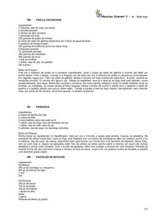 Receitas Internet 3 – N. Freitas
       386      PAELLA VALENCIANA

Ingredientes:
7 colheres, das de sopa, de azeite
2 cebolas picadas
2 dentes de alho socados
1 pimentão em tiras
250 gramas de polpa de tomate
6 cubos de caldo de galinha dissolvidos em 3 litros de água fervente
8 pedaços de frango picado
200 gramas de lombo de porco em fatias finas
6 linguiças grossas
12 camarões grandes
400 gramas de mexilhões
500 gramas de arroz
1 lata de ervilhas
1 colher, das de chá, de açafrão
Sal a gosto.

Modo de Preparo:
Frite em 2 colheres de azeite os 4 primeiros ingredientes. Junte 2 copos de caldo de galinha e cozinhe até obter um
molho denso. Frite o frango, o lombo e a linguiça, um de cada vez em 3 colheres de azeite e coloque-os numa panela.
Em seguida, regue com 1 litro de caldo de galinha, tampe e cozinhe em fogo brando por meia hora. A parte, cozinhe os
camarões durante 15 minutos em água e sal . Raspe os mexilhões, lave-os e leve-os ao fogo forte para abrirem, numa
panela tampada, sem água. Retire das conchas e conserve. Em outra panela, refogue o arroz no azeite restante, junte as
ervilhas, os mexilhões, as outras carnes já fritas (linguiça, frango e lombo de porco) e banhe com o restante o caldo de
galinha e o açafrão diluido num pouco deste caldo. Tampe a panela e leve ao fogo regular, pré-aquecido, sem misturar
mais, por cerca de 30 minutos. Sirva bem quente, no próprio recipiente.




       387      PANQUECA

Ingredientes:
2 copos de farinha de trigo
2 copos de leite
2 ovos batidos como para pão de ló
1 colher, das de sopa, rasa de fermento em pó
1 colher, das de café, rasa de sal
2 colheres, das de sopa, de manteiga derretida.

Modo de Preparo:
Ponha todos os ingredientes no liquidificador, bata por uns 2 minutos e passe pela peneira. Guarde na geladeira. No
momento de utilizar mexa bem. Leve ao fogo uma frigideira com um pouco de manteiga ou óleo (só untada), ponha 3 ou
4 colheres, das de sopa, de massa, esparrame bem para formar um círculo fino e do tamanho da frigideira. Deixe fritar,
vire do outro lado e, depois da panqueca estar frita de ambos os lados, ponha sobre a mesma um pouco de recheio
desejado e enrole como omelete. Com o auxílio da espátula, retire com cuidado e arrume em uma travessa. Proceda da
mesma forma até que terminem massa e recheio. À hora de servir, cubra com um gostoso molho de tomates e polvilhe
com bastante queijo ralado.

       388      PASTELÃO DE BATATAS

Ingredientes:
Da Massa:
200 gr de manteiga ou margarina
400 gr de farinha de trigo
1 ovo
Sal.

Do Recheio:
200 gr de bacon
100 gr de picles
750 gr de batatas
1 dente de alho
Salsa
1 gema
Pimenta-do-Reino (a gosto)



                                                                                                                    125
 