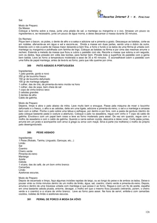 Receitas Internet 3 – N. Freitas
Sal.

Modo de Preparo:
Da Massa:
Coloque a farinha sobre a mesa, junte uma pitada de sal, a manteiga ou margarina e o ovo. Amasse um pouco os
ingredientes e, se necessário, junte um pouco de água morna, e deixe descansar a massa durante 30 minutos.

Do Recheio:
Pique bem o bacon, os picles, o dente de alho e a salsa e adicione sal e pimenta a gosto. Descasque as batatas, corte-as
em rodelas, afervente-as em água e sal e escorre-as. Divida a massa em duas partes, sendo uma o dobro da outra.
Estenda com o rolo a parte de massa maior deixando-a bem fina, e forre o fundo e os lados de uma fôrma já untada com
manteiga ou margarina e polvilhada com farinha de trigo. Coloque as batatas na fôrma e por cima das mesmas arrume o
recheio. Estenda a metade da massa que ficou e cubra o pastelão com ela. Recorte a massa que sobrou e em seguida,
com os dedos, faça pressão em volta das bordas, para fechar bem. Pincele toda a superfície do pastelão com a gema
bem batida. Leve ao forno a temperatura moderada e asse de 35 a 40 minutos. É aconselhável cobrir o pastelão com
uma folha de papel manteiga, antes de levá-lo ao forno, para que não queime por cima.

       389      PATO ASSADO À PORTUGUESA

Ingredientes:
1 pato grande, gordo e novo
250 gr de toucinho fresco
150 gr de toucinho defumado
100 gr de manteiga salgada
1 colher, das de chá, de pimenta-do-reino moída na hora
1 colher, das de sopa, bem cheia de sal
1 copo de vinho branco seco
2 cebolas grandes
3 dentes de alho
Caldo de galinha.

Modo de Preparo:
Depene, limpe e abra o pato abaixo da mitra. Lave muito bem e enxugue. Passe pela máquina de moer o toucinho
defumado e o fresco, o alho e as cebolas, deite em uma tigela, adicione a pimenta-do-reino, o sal e a manteiga e amasse
bem com a colher. Ponha o pato sobre uma tábua e esfregue, por dentro e por fora, com a pasta de gordura (dentro do
pato coloque bastante pasta e costure a abertura). Coloque o pato na assadeira, regue com vinho e 1 copo de caldo de
galinha. Envolva-o com um papel bem rosso e leve ao forno moderado para assar. De vez em quando, regue com o
molho da assadeira e com o caldo de galinha. Quando a carne estiver cozida, descubra e deixe corar. Corte pelas juntas,
arrume em um prato e acompanhe com arroz à grega ou arroz com maçã. Sirva à parte (na molheira) o molho do próprio
pato desengordurado.


       390      PEIXE ASSADO

Ingredientes:
1 Peixe (Robalo, Tainha, Linguado, Garoupa, etc...)
Limão
Sal
Coentro
Cheiro verde
Pimenta-do-reino
Manteiga
Azeite
Cebola
1 xícara, das de café, de um bom vinho branco
Camarões
Limão
Azeitonas escuras.

Modo de Preparo:
Depois de escamado e limpo, faça algumas incisões rapidas de largo, ou ao longo do peixe e de ambos os lados. Deixe-o
pousar vinte ou trinta minutos dentro de um molho de limão, água, sal, coentro, cheiro verde e pimenta-do-reino. Depois,
arrume-o dentro de uma travessa untada com manteiga e que possa ir ao forno. Regue-o com um fio de azeite, espalhe
em cima bastante cebola picada, entorne, devagar, o molho em que o mesmo ficou pousado (retirando, porem, o cheiro
verde e o coentro) e a xícara de vinho branco. Leve ao forno para assar. Na hora de servir, enfeite-o com camarões
cozidos, rodelas de limão e azeitonas escuras.

       391      PERNIL DE PORCO À MODA DA VÓVO




                                                                                                                    126
 