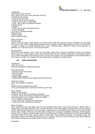 Receitas Internet 3 – N. Freitas
Ingredientes:
1 pernil de porco de uns 6 Kg
Sal (1 colher, das de sopa, para cada quilo de carne)
1 garrafa de vinho branco
1/2 copo de suco de limão
2 colheres, das de sopa, de vinagre
1 colher, das de sopa, de molho inglês
1 colher, das de sopa, de mostarda em pasta
5 dentes de alho
2 cebolas
1 colher, das de sopa, de pimenta-do-reino
1/2 xícara de azeite
1/2 xícara de manteiga derretida
Banha de porco
4 folhas de louro
Salsa e cebolinha verde.

Modo de Preparo:
Primeira Etapa:
Cubra a carne com água e deixe repousar, por umas 5 horas. Feito isso, escorra, fure bem e esfregue com uma pasta
feita com sal, alho socado, cebola ralada, pimenta-do-reino, mostarda e molho inglês. Regue com vinho, o suco de limão,
o vinagre, o azeite e a manteiga derretida junte o louro e bastante salsa e cebolinha. Tampe e deixe repousar, na
geladeira, de um dia para o outro. Vire de vez em quando.

Segunda Etapa:
Na manhã do dia seguinte, retire o pernil da vinha-d'alhos (limpe bem), coloque na assadeira, besunte com bastante
banha, regue com 1 copo de água, cubra e leve ao forno brando. De vez em quando, regue com a vinha-d'alhos coada e
com o molho da assadeira. Deixe ficar bem macio e corado. Sirva quente ou frio, acompanhado de uma gostosa farofa ou
arroz branco, ou então, com compotas de frutas, batata-doce caramelada ou maçãs de forno.

       392      PERU À BRASILEIRA

Ingredientes:
1 peru de 3 a 4 kg
200 gr de manteiga ou margarina para untar.

Para Vinha-d'alhos:
1 garrafa de vinho branco seco
1 copo de vinagre
1 copo de água
2 dentes de alho socados
1 cebola ralada 2 folhas de louro picadas Sal Pimenta-do-reino.

Farofa para o Papo:
150 gr de manteiga ou margarina
Sal
4 gemas cozidas e passadas na peneira
1/2 kg, aproximadamente, de farinha de mandioca ou de rosca.

Para o Recheio:
Miúdos de peru picados
2 colheres, das de sopa, de manteiga ou margarina
1/2 xícara, das de chá, de salsa e cebolinha verde picadas
100 gr de presunto 3 ovos cozidos cortados em rodelas
10 a 12 azeitonas verdes picadas
1 xícara, das de chá, de farinha de milho branca
1 xícara, das de chá, de farinha de mandioca.

Modo de Preparo:
Corte o pescoço do peru, mas deixe a pele. Por essa cavidade, retire o papo. Limpe e lave muito bem. Misture o alho, a
cebola, louro, sal e pimenta-do-reino com 1 copo de vinho branco. Com esse tempero, esfregue bem o peru por dentro e
por fora. Deixe repousar durante 2 ou 3 horas. Depois, coloque o peru numa vasilha funda e regue-o com o resto do vinho
branco, água e vinagre. Deixe de um dia para outro, cuidando que o peru fique mergulhado no tempero. No dia seguinte,
escorra o peru e prepare a farofa do papo: derreta a manteiga, junte a farinha de mandioca e sal. Vá mexendo até ficar
uma farofa úmida. Tire do fogo, junte as gemas e misture bem. Pela cavidade do pescoço, vá enchendo o papo com
colheradas de farofa. Não encha demais porque com a umidade, a farinha vai inchar enquanto o peru estiver assando.
Vire a pele do pescoço para as costas da ave e costure a abertura.

Do Recheio:



                                                                                                                   127
 