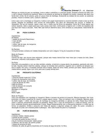 Receitas Internet 3 – N. Freitas
Refogue os miúdos do peru na manteiga. Junte a salsa e cebolinha e o presunto picado. Amasse a farinha de milho com
o rolo e misture a farinha de mandioca. Mexa e vá juntando as farinhas ao refogado de miúdos, mexendo até obter uma
farofa bem úmida. Se for preciso, junte um pouco mais de manteiga. Acrescente as rodelas de ovo cozido, as azeitonas
picadas, misture e recheie o peru. Costure a abertura.

Unte o peru com a manteiga ou margarina. Cubra-o com papel impermeável ou alumínio também untado e leve ao forno
quente. Despeje na assadeira uma concha da vinha-d'alhos, que deve ser adicionada aos poucos, à medida do
necessário. De vez em quando, regue o peru com o molho que se forma na assadeira. Cerca de 2 horas depois que
estiver assando, retire o papel para que o peru possa corar bem, continuando a regá-lo com o molho da assedeira até
que fique bem macio e dourado. Nota: Não usar nenhum elemento doce, como ameixas ou uvas-passas, nesta farofa de
peru.

        393      PIZZA CLÁSSICA

Ingredientes:
Da Massa:
1 tablete de fermento fleischmann
1 copo de leite
1 ovo inteiro
1 colher, das de sopa, de margarina
1 colherinha de sal.

Do Recheio:
1/2 kg de tomates cortados em rodelas temperados com sal e orégano 1/2 kg de mussarela em fatias.

Modo de Preparo:
Da Massa:
Farinha de trigo, aos poucos para engrossar, porque esta massa deverá ficar mais mole que a massa de torta. Deixe
descansar, enquanto você prepara o resto.

Da Pizza:
Unte bem uma assadeira e com as mãos também untadas, vá abrindo a massa dentro da assadeira, apertando até cobri-
la toda. Quando estiver inteirinha coberta, coloque os tomates bem juntinhos, regando com o restinho do tempero que
ficou e azeite. Por cima, a mussrela cobrindo toda a massa. Assar em forno médio, primeiro por baixo, depois quando a
massa estiver assada, ligue-o por cima, para que o queijo derreta bem.

        394      PRESUNTO CALIFÓRNIA

Ingredientes:
1 presunto tender-made de 2 1/2 kg
3 copos de champanha meio doce
1 colher, das de sopa, de mostarda
1 copo de glicose de milho
Caldo de laranja
1 lata de abacaxi em compota
Cereja em calda
Manteiga ou margarina
Cravos
Molho inglês.

Modo de Preparo:
Unte uma assadeira com manteiga ou margarina. Retire o excesso de gordura do presunto. Marque losangos, não muito
profundos, em toda a superfície do mesmo e espete alguns cravos. Faça um tempero com a mostarda, algumas gotas
de molho inglês, 1 colher, das de sopa, de manteiga ou margarina derretida e a glicose de milho. Passe essa mistura
sobre o presunto previamente colocado na assadeira. Regue com 1 copo de champanha e o caldo da laranja. Leve ao
forno moderado durante aproximadamente 2 horas. Regue freqüentemente com a champanha restante e o molho que se
formar na assadeira. Enfeite o presunto com fatias de abacaxi e algumas cerejas em calda. Se quiser, complete a
decoração do prato com ameixas pretas e pêssegos. Obs: Esta receita dá para 8 a 10 pessoas.

        395      PURÊ DE MANDIOCA

Ingredientes:
2 cebolas médias, raladas grosso
3 dentes de alho picados
1/2 xícara de azeite de oliva (120 ml)
2 kg de mandioca descascado, ralado grosso
2 colheres, das de sopa, de coentro picado
1 pitada de pimenta-do-reino
3 tabletes de caldo de galinha dissolvidos em 6 xícaras de água fervente (1,4 litro).



                                                                                                                 128
 