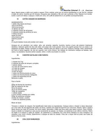 Receitas Internet 3 – N. Freitas
água, depois passe o caldo num coador e separe. Frite a cebola, junte com os outros ingredientes e o sal. No fim, coloque
o caldo de carne. Cozinhe por 20 minutos. Enquanto isso, tempere o filé com sal e pimenta e frite. Depois é só montar.
Corte a carne em fatias e coloque o molho em cima. Um suflê de abobrinha é um perfeito acompanhamento.

        18       LEITÃO ASSADO DA BAIRRADA

INGREDIENTES
1 leitão (3kg depois de limpo)
100 gr de banha
100 gr de toucinho
10 dentes de alho
2 colheres (sopa) de sal grosso
2 colheres (sopa) de pimenta do reino
3 folhas de louro
azeite de oliva
vinho branco seco
salsinha picada
sal
2½ kg de batatas novas pré-cozidas com casca

Amasse em um almofariz, por ordem: alho, sal, pimenta, salsinha, toucinho, banha e louro até estarem totalmente
desfeitos. Adicione azeite de oliva até obter uma papa não muito grossa. Com uma agulha grossa fure as costas e as
espáduas do leitão. Passe o tempero no leitão, untando bem por dentro e por fora. Costure a barriga. Asse, lentamente,
em forno à lenha regando, de vez em quando, com vinho branco. Na metade do cozimento coloque as batatas, sem
casca, na assadeira. Quando estiver assado, retire o molho acumulado no ventre.

        19       CHESTER NATALINO COM FAROFA

Ingredientes:

1 chester de 3 kg
2 colheres de sopa de tempero completo
1 cebola ralada
1/2 copo de vinho branco seco
1/2 copo de vinagre
1/2 copo de óleo
1/2 litro de água
1 colher de chá de pimenta do reino
1 colher de chá de pimenta malagueta
1 colher de sobremesa de sal
Barbante e palito

Para a farofa:

500gr de farinha de mandioca
50gr de castanha de caju
50 gr de passas
30 gr de ameixa pretas
100gr de margarina
1 cebola ralada
2 ovos cozidos cortados em rodela
200gr de azeitonas cortadas
miúdos de chester, cozidos
1 molho de cebolinha picada.

Modo de fazer:

Tempere o chester de véspera. No liqüidificador bata todos os ingredientes. Coloque sobre o chester e deixe descansar
por uma noite. No dia seguinte ele pode ir ao forno, coberto com papel de alumínio por uma hora. Depois, retire o papel e
deixe dourar por mais 20 minutos, em forno médio. Aproveite o caldo que ficou para usar daqui a pouco. Para a farofa:
doure a cebola na margarina e aos poucos acrescente as passas, os miúdos, as azeitonas e por último a farinha. Retire
do fogão e aí coloque o caldo do chester, as castanhas e a cebolinha. Em uma forma distribua os ovos cortados e as
ameixas e por cima a farofa. Desenforme e coloque ao lado do chester. Para dar o toque final ao prato use frutas da
época e fios de ovos.

        20       CHILI DOS RAIMUNDOS

Ingredientes:




                                                                                                                      13
 