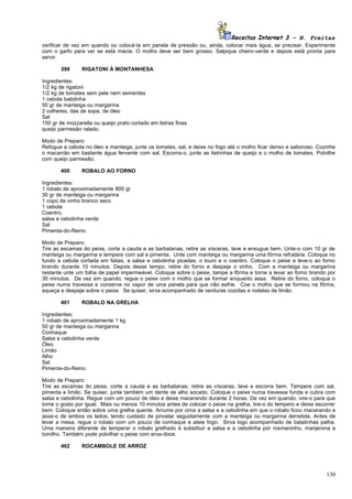 Receitas Internet 3 – N. Freitas
verificar de vez em quando ou colocá-la em panela de pressão ou, ainda, colocar mais água, se precisar. Experimente
com o garfo para ver se está macia. O molho deve ser bem grosso. Salpique cheiro-verde e depois está pronta para
servir.

       399      RIGATONI À MONTANHESA

Ingredientes:
1/2 kg de rigatoni
1/2 kg de tomates sem pele nem sementes
1 cebola batidinha
50 gr de manteiga ou margarina
2 colheres, das de sopa, de óleo
Sal
150 gr de mozzarella ou queijo prato cortado em listras finas
queijo parmesão ralado.

Modo de Preparo:
Refogue a cebola no óleo e manteiga, junte os tomates, sal, e deixe no fogo até o molho ficar denso e saboroso. Cozinhe
o macarrão em bastante água fervente com sal. Escorra-o, junte as listrinhas de queijo e o molho de tomates. Polvilhe
com queijo parmesão.

       400      ROBALO AO FORNO

Ingredientes:
1 robalo de aproximadamente 800 gr
30 gr de manteiga ou margarina
1 copo de vinho branco seco
1 cebola
Coentro,
salsa e cebolinha verde
Sal
Pimenta-do-Reino.

Modo de Preparo:
Tire as escamas do peixe, corte a cauda e as barbatanas, retire as vísceras, lave e enxugue bem. Unte-o com 10 gr de
manteiga ou margarina e tempere com sal e pimenta. Unte com manteiga ou margarina uma fôrma refratária. Coloque no
fundo a cebola cortada em fatias, a salsa e cebolinha picadas, o louro e o coentro. Coloque o peixe e leve-o ao forno
brando durante 10 minutos. Depois desse tempo, retire do forno e despeje o vinho. Com a manteiga ou margarina
restante unte um folha de papel impermeável. Coloque sobre o peixe, tampe a fôrma e torne a levar ao forno brando por
30 minutos. De vez em quando, regue o peixe com o molho que se formar enquanto assa. Retire do forno, coloque o
peixe numa travessa e conserve no vapor de uma panela para que não esfrie. Coe o molho que se formou na fôrma,
aqueça e despeje sobre o peixe. Se quiser, sirva acompanhado de verduras cozidas e rodelas de limão.

       401      ROBALO NA GRELHA

Ingredientes:
1 robalo de aproximadamente 1 kg
50 gr de manteiga ou margarina
Conhaque
Salsa e cebolinha verde
Óleo
Limão
Alho
Sal
Pimenta-do-Reino.

Modo de Preparo:
Tire as escamas do peixe, corte a cauda e as barbatanas, retire as vísceras, lave e escorra bem. Tempere com sal,
pimenta e limão. Se quiser, junte também um dente de alho socado. Coloque o peixe numa travessa funda e cubra com
salsa e cebolinha. Regue com um pouco de óleo e deixe macerando durante 2 horas. De vez em quando, vire-o para que
tome o gosto por igual. Mais ou menos 10 minutos antes de colocar o peixe na grelha, tire-o do tempero e deixe escorrer
bem. Coloque então sobre uma grelha quente. Arrume por cima a salsa e a cebolinha em que o robalo ficou macerando e
asse-o de ambos os lados, tendo cuidado de pincelar seguidamente com a manteiga ou margarina derretida. Antes de
levar a mesa, regue o robalo com um pouco de conhaque e ateie fogo. Sirva logo acompanhado de batatinhas palha.
Uma maneira diferente de temperar o robalo grelhado é substituir a salsa e a cebolinha por rosmaninho, manjerona e
tomilho. Também pode polvilhar o peixe com erva-doce.

       402      ROCAMBOLE DE ARROZ




                                                                                                                   130
 