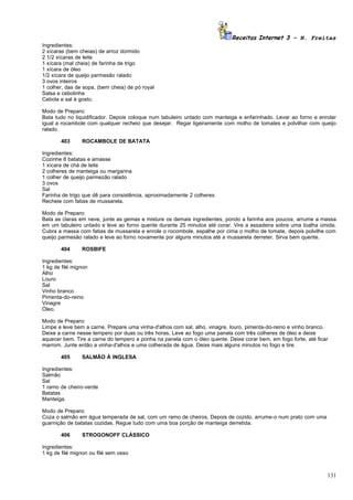 Receitas Internet 3 – N. Freitas
Ingredientes:
2 xícaras (bem cheias) de arroz dormido
2 1/2 xícaras de leite
1 xícara (mal cheia) de farinha de trigo
1 xícara de óleo
1/2 xícara de queijo parmesão ralado
3 ovos inteiros
1 colher, das de sopa, (bem cheia) de pó royal
Salsa e cebolinha
Cebola e sal à gosto.

Modo de Preparo:
Bata tudo no liquidificador. Depois coloque num tabuleiro untado com manteiga e enfarinhado. Levar ao forno e enrolar
igual a rocambole com qualquer recheio que desejar. Regar ligeiramente com molho de tomates e polvilhar com queijo
ralado.

       403      ROCAMBOLE DE BATATA

Ingredientes:
Cozinhe 6 batatas e amasse
1 xícara de chá de leite
2 colheres de manteiga ou margarina
1 colher de queijo parmezão ralado
3 ovos
Sal
Farinha de trigo que dê para consistência, aproximadamente 2 colheres
Recheie com fatias de mussarela.

Modo de Preparo:
Bata as claras em neve, junte as gemas e misture os demais ingredientes, pondo a farinha aos poucos, arrume a massa
em um tabuleiro untado e leve ao forno quente durante 25 minutos até corar. Vire a assadeira sobre uma toalha úmida.
Cubra a massa com fatias de mussarela e enrole o rocombole, espalhe por cima o molho de tomate, depois polvilhe com
queijo parmesão ralado e leve ao forno novamente por alguns minutos até a mussarela derreter. Sirva bem quente.

       404      ROSBIFE

Ingredientes:
1 kg de filé mignon
Alho
Louro
Sal
Vinho branco
Pimenta-do-reino
Vinagre
Óleo.

Modo de Preparo:
Limpe e leve bem a carne. Prepare uma vinha-d'alhos com sal, alho, vinagre, louro, pimenta-do-reino e vinho branco.
Deixe a carne nesse tempero por duas ou três horas. Leve ao fogo uma panela com três colheres de óleo e deixe
aquecer bem. Tire a carne do tempero e ponha na panela com o óleo quente. Deixe corar bem, em fogo forte, até ficar
marrom. Junte então a vinha-d'alhos e uma colherada de água. Deixe mais alguns minutos no fogo e tire.

       405      SALMÃO À INGLESA

Ingredientes:
Salmão
Sal
1 ramo de cheiro-verde
Batatas
Manteiga.

Modo de Preparo:
Coza o salmão em água temperada de sal, com um ramo de cheiros. Depois de cozido, arrume-o num prato com uma
guarnição de batatas cozidas. Regue tudo com uma boa porção de manteiga derretida.

       406      STROGONOFF CLÁSSICO

Ingredientes:
1 kg de filé mignon ou filé sem osso



                                                                                                                  131
 