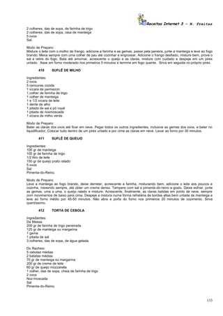 Receitas Internet 3 – N. Freitas
2 colheres, das de sopa, de farinha de trigo
2 colheres, das de sopa, rasa de manteiga
5 ovos
Sal.

Modo de Preparo:
Misture o leite com o molho de frango, adicione a farinha e as gemas, passe pela peneira, junte a manteiga e leve ao fogo
brando. Mexa sempre com uma colher de pau até cozinhar e engrossar. Adicione o frango desfiado, misture bem, prove o
sal e retire do fogo. Bata até amornar, acrescente o queijo e as claras, misture com cuidado e despeje em um pirex
untado. Asse em forno moderado nos primeiros 5 minutos e termine em fogo quente. Sirva em seguida no próprio pirex.

        410      SUFLÊ DE MILHO

Ingredientes:
2 ovos
5 cenouras cozida
1 xícara de parmezon
1 colher de farinha de trigo
1 colher de manteiga
1 e 1/2 xícara de leite
1 dente de alho
1 pitada de sal e pó royal
1 pitada de nosmoscada
1 xícara de milho verde.

Modo de Preparo:
Bater as claras dos ovos até ficar em neve. Pegar todos os outros ingredientes, inclusive as gemas dos ovos, e bater no
liquidificador. Colocar tudo dentro de um piréx untado e por cima as claras em neve. Levar ao forno por 30 minutos.

        411      SUFLÊ DE QUEIJO

Ingredientes:
100 gr de manteiga
100 gr de farinha de trigo
1/2 litro de leite
150 gr de queijo prato ralado
5 ovos
Sal
Pimenta-do-Reino.

Modo de Preparo:
Leve a manteiga ao fogo brando, deixe derreter, acrescente a farinha, misturando bem, adicione o leite aos poucos e
cozinhe, mexendo sempre, até obter um creme denso. Tempere com sal e pimenta-do-reino a gosto. Deixe esfriar, junte
as gemas, uma a uma, o queijo ralado e misture. Acrescente, finalmente, as claras batidas em ponto de neve, sempre
com movimentos de baixo para cima. Despeje a mistura numa forma refratária de bordas altas bem untada de manteiga e
leve ao forno médio por 45-50 minutos. Não abra a porta do forno nos primeiros 20 minutos de cozimento. Sirva
quentíssimo.

        412      TORTA DE CEBOLA

Ingredientes:
Da Massa:
200 gr de farinha de trigo peneirada
125 gr de manteiga ou margarina
1 gema
1 pitada de sal
3 colheres, das de sopa, de água gelada.

Do Recheio:
5 cebolas médias
2 batatas médias
70 gr de manteiga ou margarina
200 gr de creme de leite
60 gr de queijo mozzarella
1 colher, das de sopa, cheia de farinha de trigo
2 ovos
Noz-moscada
Sal
Pimenta-do-Reino.



                                                                                                                     133
 