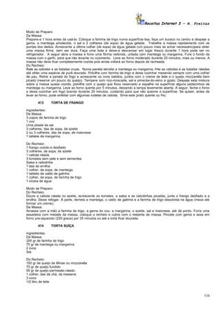 Receitas Internet 3 – N. Freitas

Modo de Preparo:
Da Massa:
Prepare-a 1 hora antes de usá-la. Coloque a farinha de trigo numa superfície lisa, faça um buraco no centro e despeje a
gema, a manteiga amolecida, o sal e 2 colheres (de sopa) de água gelada. Trabalhe a massa rapidamente com as
pontas dos dedos. Acrescente a última colher (de sopa) de água gelada (um pouco mais se achar necessário)para obter
uma massa firme, sem ser dura. Faça uma bola e deixe-a descansar em lugar fresco durante 1 hora pode ser no
refrigerador. A seguir abra a massa e forre uma fôrma redonda, untada com manteiga ou margarina. Fure o fundo da
massa com o garfo, para que não levante no cozimento. Leve ao forno moderado durante 20 minutos, mais ou menos. A
massa não deve ficar completamente cozida pois ainda voltará ao forno depois de recheada.
Do Recheio:
Rale as cebolas e as batatas cruas. Numa panela derreta a manteiga ou margarina, frite as cebolas e as batatas raladas
até obter uma espécie de purê dourado. Polvilhe com farinha de trigo e deixe cozinhar mexendo sempre com uma colher
de pau. Retire a panela do fogo e acrescente os ovos batidos, juntos com o creme de leite e o queijo mozzarella bem
picado (reserve um pouco do queijo). Tempere com noz-moscada, sal e pimenta-do-reino a gosto. Despeje esta mistura
sobre a massa quase cozida, polvilhe com o queijo que ficou reservado e espalhe na superfície alguns pedacinhos de
manteiga ou margarina. Leve ao forno quente por 5 minutos, deixando a tampa levemente aberta. A seguir, feche o forno
e deixe cozinhar em fogo brando durante 20 minutos, cuidando para que não queime a superfície. Se quiser, antes de
levar ao forno, pode enfeitar com algumas rodelas de cebola. Sirva este prato quente ou frio.

        413      TORTA DE FRANGO

Ingredientes:
Da Massa:
3 copos de farinha de trigo
1 ovo
Uma pitada de sal
3 colheres, das de sopa, de azeite
2 ou 3 colheres, das de sopa, de maionese
1 tablete de margarina.

Do Recheio:
1 frango cozido e desfiado
3 colheres, de sopa, de azeite
1 cebola ralada
3 tomates sem pele e sem sementes
Salsa e cebolinha
1 lata de ervilha
1 colher, de sopa, de manteiga
1 tablete de caldo de galinha
1 colher, de sopa, de farinha de trigo
1 xícara de água.

Modo de Preparo:
Do Recheio:
Doure a cebola ralada no azeite, acrescente os tomates, a salsa e as cebolinhas picadas, junte o frango desfiado e a
ervilha. Deixe refogar. À parte, derreta a manteiga, o caldo de galinha e a farinha de trigo dissolvida na água (mexa até
formar um creme).
Da Massa:
Amasse com a mão a farinha de trigo, a gema do ovo, a margarina, o azeite, sal e maionese, até dá ponto. Forre uma
assadeira com metade da massa, coloque o recheio e cubra com o restante da massa. Pincele com gema e asse em
forno pre-aquecido (220 graus) por 35 minutos ou até a torta ficar dourada.

        414      TORTA SUÍÇA

Ingredientes:
Da Massa:
200 gr de farinha de trigo
75 gr de manteiga ou margarina
2 ovos
Sal.

Do Recheio:
150 gr de queijo de Minas ou mozzarella
70 gr de queijo fundido
50 gr de queijo parmesão ralado
1 colher, das de chá, de maisena
3 ovos
1/2 litro de leite



                                                                                                                     134
 
