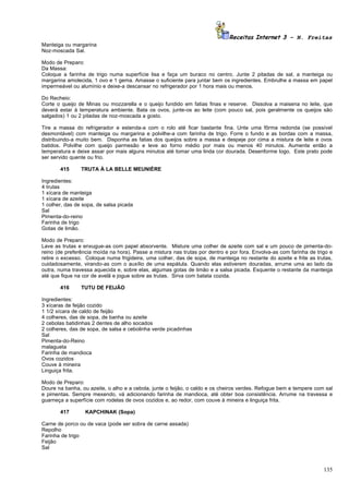 Receitas Internet 3 – N. Freitas
Manteiga ou margarina
Noz-moscada Sal.

Modo de Preparo:
Da Massa:
Coloque a farinha de trigo numa superfície lisa e faça um buraco no centro. Junte 2 pitadas de sal, a manteiga ou
margarina amolecida, 1 ovo e 1 gema. Amasse o suficiente para juntar bem os ingredientes. Embrulhe a massa em papel
impermeável ou alumínio e deixe-a descansar no refrigerador por 1 hora mais ou menos.

Do Recheio:
Corte o queijo de Minas ou mozzarella e o queijo fundido em fatias finas e reserve. Dissolva a maisena no leite, que
deverá estar à temperatura ambiente. Bata os ovos, junte-os ao leite (com pouco sal, pois geralmente os queijos são
salgados) 1 ou 2 pitadas de noz-moscada a gosto.

Tire a massa do refrigerador e estenda-a com o rolo até ficar bastante fina. Unte uma fôrma redonda (se possível
desmontável) com manteiga ou margarina e polvilhe-a com farinha de trigo. Forre o fundo e as bordas com a massa,
distribuindo-a muito bem. Disponha as fatias dos queijos sobre a massa e despeje por cima a mistura de leite e ovos
batidos. Polvilhe com queijo parmesão e leve ao forno médio por mais ou menos 40 minutos. Aumente então a
temperatura e deixe assar por mais alguns minutos até tomar uma linda cor dourada. Desenforme logo. Este prato pode
ser servido quente ou frio.

       415      TRUTA À LA BELLE MEUNIÈRE

Ingredientes:
4 trutas
1 xícara de manteiga
1 xícara de azeite
1 colher, das de sopa, de salsa picada
Sal
Pimenta-do-reino
Farinha de trigo
Gotas de limão.

Modo de Preparo:
Lave as trutas e enxugue-as com papel absorvente. Misture uma colher de azeite com sal e um pouco de pimenta-do-
reino (de preferência moída na hora). Passe a mistura nas trutas por dentro e por fora. Envolva-as com farinha de trigo e
retire o excesso. Coloque numa frigideira, uma colher, das de sopa, de manteiga no restante do azeite e frite as trutas,
cuidadosamente, virando-as com o auxílio de uma espátula. Quando elas estiverem douradas, arrume uma ao lado da
outra, numa travessa aquecida e, sobre elas, algumas gotas de limão e a salsa picada. Esquente o restante da manteiga
até que fique na cor de avelã e jogue sobre as trutas. Sirva com batata cozida.

       416      TUTU DE FEIJÃO

Ingredientes:
3 xícaras de feijão cozido
1 1/2 xícara de caldo de feijão
4 colheres, das de sopa, de banha ou azeite
2 cebolas batidinhas 2 dentes de alho socados
2 colheres, das de sopa, de salsa e cebolinha verde picadinhas
Sal
Pimenta-do-Reino
malagueta
Farinha de mandioca
Ovos cozidos
Couve à mineira
Linguiça frita.

Modo de Preparo:
Doure na banha, ou azeite, o alho e a cebola, junte o feijão, o caldo e os cheiros verdes. Refogue bem e tempere com sal
e pimentas. Sempre mexendo, vá adicionando farinha de mandioca, até obter boa consistência. Arrume na travessa e
guarneça a superfície com rodelas de ovos cozidos e, ao redor, com couve à mineira e linguiça frita.

       417        KAPCHINAK (Sopa)

Carne de porco ou de vaca (pode ser sobra de carne assada)
Repolho
Farinha de trigo
Feijão
Sal



                                                                                                                     135
 