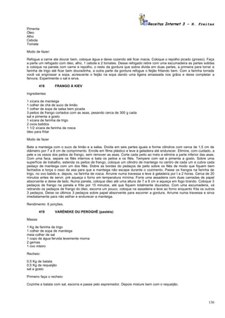 Receitas Internet 3 – N. Freitas
Pimenta
Óleo
Alho
Cebola
Tomate

Modo de fazer:

Refogue a carne ate dourar bem, coloque água e deixe cozendo até ficar macia. Coloque o repolho picado (grosso). Faça
a parte um refogado com óleo, alho, 1 cebola e 2 tomates. Desse refogado retire com uma escumadeira as partes solidas
e coloque na panela com carne e repolho, o resto da gordura que sobra divida em duas partes, a primeira para torrar a
farinha de trigo até ficar bem douradinha, a outra parte da gordura refogue o feijão fritando bem. Com a farinha torrada
você vai engrossar a sopa, acrescente o feijão na sopa dando uma ligeira amassada nos grãos e deixe completar a
fervura. Experimente o sal e sirva.

         418      FRANGO À KIEV

Ingredientes

1 xícara de manteiga
1 colher de chá de suco de limão
1 colher de sopa de salsa bem picada
3 peitos de frango cortados com as asas, pesando cerca de 300 g cada
sal e pimenta a gosto
1 xícara de farinha de trigo
2 ovos batidos
1 1/2 xícara de farinha de rosca
óleo para fritar

Modo de fazer

Bata a manteiga com o suco de limão e a salsa. Divida em seis partes iguais e forme cilindros com cerca de 1,5 cm de
diâmetro por 7 a 8 cm de comprimento. Enrole em filme plástico e leve à geladeira até endurecer. Elimine, com cuidado, a
pele e os ossos dos peitos de frango, sem remover as asas. Corte cada peito ao meio e elimine a parte inferior das asas.
Com uma faca, separe os filés internos e bata os peitos e os filés. Tempere com sal e pimenta a gosto. Sobre uma
superfície de trabalho, estenda os peitos de frango, coloque um cilindro de manteiga no centro de cada um e cubra cada
pedaço de manteiga com um dos filés. Dobre as bordas do pedaços de peito sobre os filés de modo que fiquem bem
fechados e torça o osso da asa para que a manteiga não escape durante o cozimento. Passe os frangos na farinha de
trigo, no ovo batido e, depois, na farinha de rosca. Arrume numa travessa e leve à geladeira por l a 2 horas. Cerca de 20
minutos antes de servir, pré aqueça o forno em temperatura mínima. Forre uma assadeira com duas camadas de papel
absorvente e deixe de lado. Numa panela, coloque óleo até uma altura de 7 a 8 cm e aqueça em fogo brando. Coloque 3
pedaços de frango na panela e frite por 15 minutos, até que fiquem totalmente dourados. Com uma escumadeira, vá
retirando os pedaços de frango do óleo, escorra um pouco, coloque na assadeira e leve ao forno enquanto frita os outros
3 pedaços. Deixe os últimos 3 pedaços sobre papel absorvente para escorrer a gordura. Arrume numa travessa e sirva
imediatamente para não esfriar e endurecer a manteiga.

Rendimento: 6 porções.

         419      VARÉNEKE OU PEROGHÊ (pastéis)

Massa:

1 Kg de farinha de trigo
1 colher de sopa de manteiga
meia colher de sal
1 copo de água fervida levemente morna
2 gemas
1 ovo inteiro

Recheio:

0,5 Kg de batata
0,5 Kg de requeijão
sal a gosto

Primeiro faça o recheio:

Cozinhe a batata com sal, escorra e passe pelo espremedor. Depois misture bem com o requeijão.




                                                                                                                     136
 