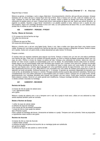 Receitas Internet 3 – N. Freitas
Segundo faça a massa:

Misture as gemas, a manteiga, o sal e a água. Bata bem. Vá acrescentando a farinha, até que dê para amassar. Amasse
bastante com as mãos até que a massa fique bem lisa e firme. Abra a massa com um rolo, corte em rodelas com um
copo. Coloque no meio de cada rodela um pouco de recheio, dobre e aperte as bordas (em forma de pastel) e vá
colocando os pastéis sobre um pano. Coloque para ferver meia panela de água com sal. Assim que estiver fervendo, vá
jogando os pastéis. Quando a água ferver novamente e os pastéis subirem à tona, retire-os com o auxílio de uma
escumadeira, regue com manteiga derretida e sirva com nata, ou com pedacinhos de bacon frito, ou com cebola branca
picada frita no azeite ou com molho de carne.

        420       VARENYKY - PEROGIE - PYROHY

Pyrohy - Massa de Varenyky

2 1/2 xícaras de chá de farinha de trigo
1/2 colher de chá de sal
1 ovo
2 colheres de sopa de Óleo
3/4 xícara de chá de água morna

Misture a farinha com o sal em uma tigela funda. Some o ovo, óleo e molhe com água para fazer uma massa suave
média. Amasse em uma bacia e polvilhe com farinha de trigo até a massa começar a desgrudar da bacia. Divida a massa
em 2 partes. Cubra com um pano úmido, e deixe descansar por pelo menos 10 minutos.

Prepare o recheio.

O recheio deve ser espesso bastante para segurar sua forma. Estique a massa com um rolo em uma tábua polvilhada
com farinha de trigo. Corte com um cortador de biscoito grande, ou como a maioria da Babas ukranianas fazem com um
copo de vidro. Ponha o círculo de massa na palma da mão. Coloque uma colherada de recheio, dobre em cima até
formar um meio círculo e aperte as extremidades junto com os dedos. As extremidades devem estar livres do recheio.
Esteja segura que as extremidades estão bem fechadas para impedir que o recheio corra para fora. Coloque os perogie
em uma tábua polvilhada de farinha de trigo, ou uma toalha de mesa e então cubra com outra toalha de mesa, para
prevenir que fiquem seco. Cozinhe alguns perogies em uma quantidade grande de água fervendo, com sal e um fio de
óleo rapidamente.(Poucos por vez). Mexa MUITO com suavidade com uma colher de madeira para separa-los e evitar de
aderirem ao fundo da panela. Continue fervendo por 3 - 4 minutos. O período de cozimento dependerá do tamanho que
você os fez, as densidades da massa e o recheio. Perogies estarão prontos quando eles estiverem estufados. Remova-os
completamente com uma colher perfurada ou escumadeira para um coador e dreno. Coloque em um prato fundo, borrife
generosamente com manteiga derretida para impedir que grudem uns aos outros. Cubra para manté-los quentes até
todos estarem cozidos. Sirva em um prato grande sem empilha-los. Coloque manteiga derretida, toucinho encaracolado,
e cebola cortada e dourada na manteiga.

        421       VARENYKY - RECHEIOS

Recheio de Queijo

2 xícaras de chá de queijo de cabana seco
1 ovo, ligeiramente batido
sal a gosto.

Misture o queijo de cabana com o ovo e tempere com o sal. Se o queijo é muito seco, utilize um ovo adicional ou nata
azeda espessa também pode ser somada.

Batata e Recheio de Queijo

1 colher de sopa de cebola ralada
2 colheres de sopa de manteiga
2 de xícaras de chá de batatas amassadas
1 xícara de chá ou mais queijo de cabana
Sal e Pimenta e gosto
Frite a cebola na manteiga até dourar. Acrescente as batatas e o queijo. Tempere com sal e pimenta. Varie as proporções
e ingredientes nesta receita a seu gosto.

Recheio de chucrute

3 xícaras de chá ou mais de chucrute
1 cebola média cortada
4 colheres de sopa de gordura de toucinho de ou manteiga (pode ser substituída
por gordura vegetal
2 colheres de sopa de nata azeda ou creme de leite



                                                                                                                   137
 