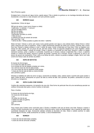 Receitas Internet 3 – N. Freitas
Sal e Pimenta a gosto

Enxágüe bem o chucrute em água morna, aperte seque. Frite a cebola na gordura ou na manteiga derretida até dourar.
Acrescente o chucrute e a nata, tempere com sal e pimenta a gosto.

        422       BORSCH (sopa)

Ingredientes: 3 litros de água

500 grs de carne c/ osso (suíno frango ou vitela)
1 beterraba + 2 cebolas + 1 cenoura
100 grs de feijão branco
500 grs de batata
300 grs de repolho
1/2pimentão vermelho ou verde
1 folha de louro
3 colheres de sopa de extrato de tomate
óleo para fritar + sal
1 dente de alho + folhas picadas ou grãos de endro + salsinha

Modo de fazer: Colocar a carne com ossos numa panela grande com água e uma cebola inteira. Deixar ferver e retirar
toda a espuma que subir à superfície. Juntar o feijão previamente deixado de molho por 6 horas. Cozinhar até a carne
ficar boa. Colocar a batata cortada e o sal (1 colher de sopa). Cortar a beterraba em tiras finas. Fritar na frigideira com
tampa em óleo quente, pôr um pouco de sal, até ficar pronto. Fritar na seguinte seqüência em outra frigideira: cebola
picada + cenoura ralada + extrato de tomate. Cortar o repolho e o pimentão em tiras finas. Quando o caldo e a batata
estiverem prontos, juntar o repolho e o pimentão. Cozinhar por 5 minutos. Colocar a beterraba frita, o louro, a salsinha
picada e a mistura de cebola, cenoura e extrato de tomate. Cozinhar por 5 minutos. Provar e adicionar ou sal ou um
pouco de açúcar (se necessário). Picar o alho e as folhas de endro, colocar na panela e desligar o fogão. Servir com nata
(creme de mesa) e pão de centeio se preferir.

        423       SOPA DE BATATAS

8 xícaras de chá de água,
2 a 4 cubos de caldo de carne,
4 a 6 xícaras de chá de batatas cortadas em cubos,
1/2 a 3/4 de xícara de chá de salsa picada,
1/2 a 3/4 xícara de chá de cebolinha verde picada,
1 xícara de chá de nata de leite ou creme de leite,
sal e pimenta a gosto.

Dissolva os tabletes de caldo de carne na água, acrescente as batatas, salsa, cebola verde e cozinhe até quase acabar a
água. Antes de servir, acrescente um pouco de nata ou creme de leite, sal e pimenta. Se preferir, acrescente um pouco
de endro ou mangerona.

        424       SOPA CLARA COM VUSHKA

Vushka são varenykys pequenos, do tamanho de uma nôz. Esta forma de particular lhes dá uma semelhança peculiar as
orelhas minúsculas das quais o (nome Vushka ) é derivado.

Para o Vushka:

2 xícaras de chá de farinha de trigo,
1/2 xícara de chá de água ,
1 ovo,
1/8 colher de chá de sal,
1 tablete de caldo de galinha,
1 cebola cortada
óleo
sal e pimenta

Faça massa para Vushka como você faria para o Pyrohy e trabalhe-a até que se forme uma bola. Estique a massa e
recorte círculos minúsculos com um cálice de licor. Encha de carne, Lacre as extremidades. Use a quantia de caldo para
quantidade desejada de sopa. Acrescente cebolas cortadas já douradas em óleo. Deixe a cebola cozinhar no caldo
durante alguns minutos, então acrescente os Vushka , e sirva imediatamente.

        425       BORSCH

1 xícara de chá de beterrabas cortadas,
1 xícara de chá de cenouras cortadas,



                                                                                                                       138
 