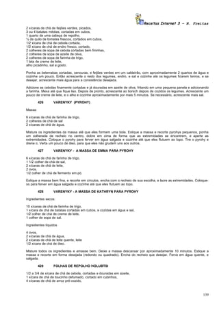 Receitas Internet 3 – N. Freitas
2 xícaras de chá de feijões verdes, picados,
3 ou 4 batatas médias, cortadas em cubos,
1 quarto de uma cabeça de repolho,
¼ de quilo de tomates frescos, cortados em cubos,
1/2 xícara de chá de cebola cortada,
1/2 xícara de chá de endro fresco, cortado,
2 colheres de sopa de cebola cortadas bem fininhas,
2 colheres de sopa de azeite de oliva,
2 colheres de sopa de farinha de trigo,
1 lata de creme de leite,
alho picadinho, sal a gosto.

Ponha as beterrabas cortadas, cenouras, e feijões verdes em um caldeirão, com aproximadamente 2 quartos de água e
cozinhe um pouco. Então acrescente o resto dos legumes, endro, e sal e cozinhe até os legumes ficarem tenros, e se
desejar, acrescente mais água para a consistência desejada.

Adicione as cebolas finamente cortadas e já douradas em azeite de oliva, fritando em uma pequena panela e adicionando
a farinha. Mexa até que fique liso. Depois de pronto, acrescente ao borsch depois de cozidos os legumes. Acrescente um
pouco de creme de leite, e o alho e cozinhe aproximadamente por mais 5 minutos. Se necessário, acrescente mais sal.

         426       VARENYKY (PYROHY)

Massa:

6 xícaras de chá de farinha de trigo,
2 colheres de chá de sal
2 xícaras de chá de água.

Misture os ingredientes da massa até que eles formem uma bola. Estique a massa e recorte pyrohys pequenos, ponha
um colherada de recheio no centro, dobre em cima de forma que as extremidades se encontrem, e aperte as
extremidades. Coloque o pyrohy para ferver em água salgada e cozinhe até que eles flutuem ao topo. Tire o pyrohy e
drene o. Verta um pouco de óleo, para que eles não grudem uns aos outros.

         427       VARENYKY - A MASSA DE EMMA PARA PYROHY

6 xícaras de chá de farinha de trigo,
1 1/2 colher de chá de sal,
2 xícaras de chá de leite,
2 ovos,
1/2 colher de chá de fermento em pó.

Estique a massa bem fina, e recorte em círculos, encha com o recheio de sua escolha, e lacre as extremidades. Coloque-
os para ferver em água salgada e cozinhe até que eles flutuem ao topo.

         428       VARENYKY - A MASSA DE KATHRYN PARA PYROHY

Ingredientes secos:

10 xícaras de chá de farinha de trigo,
1 xícara de chá de batatas cortadas em cubos, e cozidas em água e sal,
1/2 colher de chá de creme de leite,
1 colher de sopa de sal.

Ingredientes líquidos

4 ovos,
2 xícaras de chá de água,
2 xícaras de chá de leite quente, leite
1/2 xícara de chá de óleo.

Misture todos os ingredientes e amasse bem. Deixe a massa descansar por aproximadamente 10 minutos. Estique a
massa e recorte em forma desejada (redondo ou quadrado). Encha do recheio que desejar. Ferva em água quente, e
salgada.

         429       FOLHAS DE REPOLHO HOLUBTSI

1/2 a 3/4 de xícara de chá de cebola, cortadas e douradas em azeite,
1 xícara de chá de toucinho defumado, cortado em cubinhos,
4 xícaras de chá de arroz pré-cozido,



                                                                                                                  139
 