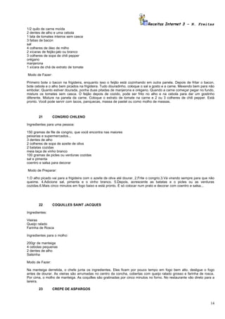 Receitas Internet 3 – N. Freitas
1/2 quilo de carne moída
2 dentes de alho e uma cebola
1 lata de tomates inteiros sem casca
3 fatias de bacon
sal
4 colheres de óleo de milho
2 xícaras de feijão-jalo ou branco
3 colheres de sopa de chili pepper
orégano
manjerona
1 xícara de chá de extrato de tomate

Modo de Fazer:

Primeiro bote o bacon na frigideira, enquanto isso o feijão está cozinhando em outra panela. Depois de fritar o bacon,
bote cebola e o alho bem picados na frigideira. Tudo douradinho, coloque o sal a gosto e a carne. Mexendo bem para não
embolar. Quanto estiver dourada, ponha duas pitadas de manjerona e orégano. Quando a carne começar pegar no fundo,
misture os tomates sem casca. O feijão depois de cozido, pode ser frito no alho e na cebola para dar um gostinho
diferente. Misture na panela da carne. Coloque o extrato de tomate na carne e 2 ou 3 colheres de chili pepper. Está
pronto. Você pode servir com tacos, panquecas, massa de pastel ou como molho de massas.



       21        CONGRIO CHILENO

Ingredientes para uma pessoa:

150 gramas de file de congrio, que você encontra nas maiores
peixarias e supermercados...
3 dentes de alho
2 colheres de sopa de azeite de oliva
2 batatas cozidas
meia taça de vinho branco
100 gramas de picles ou verduras cozidas
sal e pimenta
coentro e salsa para decorar

Modo de Preparar:

1.O alho picado vai para a frigideira com o azeite de oliva até dourar. 2.Frite o congrio.3.Vá virando sempre para que não
queime. 4.Adicione sal, pimenta e o vinho branco. 5.Depois, acrescente as batatas e o picles ou as verduras
cozidas.6.Mais cinco minutos em fogo baixo e está pronto. É só colocar num prato e decorar com coentro e salsa...




       22        COQUILLES SAINT JACQUES

Ingredientes:

Vieiras
Queijo ralado
Farinha de Rosca

Ingredientes para o molho:

200gr de manteiga
4 cebolas pequenas
2 dentes de alho
Salsinha

Modo de Fazer:

Na manteiga derretida, o chefe junta os ingredientes. Eles ficam por pouco tempo em fogo bem alto. desligue o fogo
antes de dourar. As vieiras são arrumadas no centro da concha, cobertas com queijo ralado grosso e farinha de rosca.
Por cima, o molho de manteiga. As coquilles são gratinadas por cinco minutos no forno. No restaurante vão direto para a
lareira.

       23        CREPE DE ASPARGOS



                                                                                                                       14
 