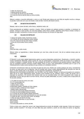 Receitas Internet 3 – N. Freitas
1 colher de chá de sal,
1 cabeça grande de repolho,
1 1/2 xícaras de chá de suco de tomate,
1/2 xícara de chá de nata de leite ou creme de leite,
óleo.

Misture a cebola, o toucinho defumado, o arroz e o sal. Enrole esta mistura em uma folha de repolho murcha e coloque
na panela. Cubra isto com suco de tomate e nata do leite. Cozinhe até ficarem tenros.

        430       AS BATATAS DE MARTA

Batatas, nata ou creme de leite, endro fresco, cebolinha verde, sal .

Ferva parcialmente as batatas e escorra o líquido. Corte as batatas em pedaços grossos e grandes, e recoloque na
panela.. Coloque a nata do leite, em cima das batatas, endro fresco cortado, cebolinha verde fresca cortada e tampe a
panela, se quiser, acrescente um pouco de sal. Cozinhe durante uns minutos em fogo baixo.

        431       SALADA DE REPOLHO

1 cabeça de repolho média, finamente corada,
1 a 2 xícaras de chá de cebolinha verde cortada,
1/2 a 3/4 xícara de chá de endro fresco cortado,
1 xícara de chá de salsa fresca cortada,
óleo,
vinagre,
sal ,
açúcar,
cravo-da-índia, e alho moído.

Misture todos os ingredientes, e deixe descansar por uma hora, antes de servir. Isto dá os sabores tempo para se
misturarem.

        432       BORSCH

O Borshch é uma sopa vegetal ligeiramente azeda na qual as beterrabas predominam. Geralmente, o borshch contém
muitos ingredientes diferentes, tantos quanto 20, mas as combinações e proporções variam de acordo com a região da
Ucrânia, a estação, e tradição familiar. Há mais variações de borshch na Ucrânia do que partidos políticos. Alguns dizem
que um verdadeiro borshch ucraniano contém feijões, fresco ou seco, mas individualismo ucraniano que é o que é, há
indubitavelmente muitas outras opiniões em que constitui um verdadeiro borshch.

O Borshch normalmente é feito de uma base de ação de carne rica. Podem ser cozidos pedaços de carne, normalmente
de porco na sopa junto com os legumes, mas há versões sem carne e estes especialmente são servidos em dias de
jejum. O sabor azedo pode vir de qualquer um dos seguintes ingredientes: aguardente de
beterraba (suco fermentado de beterraba), suco de limão, suco de ruibarbo, vinagre, ou salmoura de pepino em conserva.
Além de ter um sabor ligeiramente azedo, borshch prova também de sal, pimenta, endro, e alho, de acordo com a
discrição do cozinheiro. Um borshch bom deveria reter sua cor vermelha funda. Um modo de garantir isto é assar as
beterrabas no forno até que eles se tornem tenras, remova as peles deles/delas, as corte, e então some à sopa perto do
fim da arte culinária.

1 1/2 colher de sopa de carne com osso
10 a 12 xícaras água fria
1 colher de chá de sal
1 cebola média, cortada
2 beterrabas médias, cortadas em tiras magras
1 cenoura média, cortada em tiras magras
1 batata média, descascada,
1/2 xícara de chá de aipo fatiado finamente
1/2 xícara de chá de feijões brancos cozidos
2 a 3 xícaras de chá de repolho fatiado finamente
3/4 xícara de chá de tomates descascados ou suco de tomates
1/2 dente de alho, cravo-da-índia moído, se desejar
1 colher de sopa de farinha de trigo
aguardente de beterraba ou suco de limão
sal e pimenta
endro cortado
1/2 xícara nata azeda ou creme de leite

Cubra a carne com a água fria, some o sal, traga lentamente ao ponto de ebulição, então desnate. Cubra com tampa e
deixe cozinhar durante 1 1/2 horas. (É uma idéia boa para cozinhar a carne um dia antes de somar os legumes,



                                                                                                                    140
 