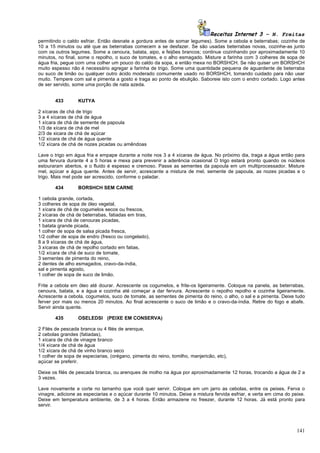 Receitas Internet 3 – N. Freitas
permitindo o caldo esfriar. Então desnate a gordura antes de somar legumes). Some a cebola e beterrabas; cozinhe de
10 a 15 minutos ou até que as beterrabas comecem a se desfazer. Se são usadas beterrabas novas, cozinhe-as junto
com os outros legumes. Some a cenoura, batata, aipo, e feijões brancos; continue cozinhando por aproximadamente 10
minutos, no final, some o repolho, o suco de tomates, e o alho esmagado. Misture a farinha com 3 colheres de sopa de
água fria, pegue com uma colher um pouco do caldo da sopa, e então mexa no BORSHCH. Se não quiser um BORSHCH
muito espesso não é necessário agregar a farinha de trigo. Some uma quantidade pequena de aguardente de beterraba
ou suco de limão ou qualquer outro ácido moderado comumente usado no BORSHCH, tomando cuidado para não usar
muito. Tempere com sal e pimenta a gosto e traga ao ponto de ebulição. Saboreie isto com o endro cortado. Logo antes
de ser servido, some uma porção de nata azeda.


       433        KUTYA

2 xícaras de chá de trigo
3 a 4 xícaras de chá de água
1 xícara de chá de semente de papoula
1/3 de xícara de chá de mel
2/3 de xicara de chá de açúcar
1/2 xícara de chá de água quente
1/2 xícara de chá de nozes picadas ou amêndoas

Lave o trigo em água fria e empape durante a noite nos 3 a 4 xícaras de água. No próximo dia, traga a água então para
uma fervura durante 4 a 5 horas e mexa para prevenir a aderência ocasional O trigo estará pronto quando os núcleos
estouraram abertos, e o fluido é espesso e cremoso. Passe as sementes da papoula em um multiprocessador. Misture
mel, açúcar e água quente. Antes de servir, acrescente a mistura de mel, semente de papoula, as nozes picadas e o
trigo. Mais mel pode ser acrescido, conforme o paladar.

       434        BORSHCH SEM CARNE

1 cebola grande, cortada,
3 colheres de sopa de óleo vegetal,
1 xícara de chá de cogumelos secos ou frescos,
2 xícaras de chá de beterrabas, fatiadas em tiras,
1 xícara de chá de cenouras picadas,
1 batata grande picada,
1 colher de sopa de salsa picada fresca,
1/2 colher de sopa de endro (fresco ou congelado),
8 a 9 xícaras de chá de água,
3 xícaras de chá de repolho cortado em fatias,
1/2 xícara de chá de suco de tomate,
3 sementes de pimenta do reino,
2 dentes de alho esmagados, cravo-da-índia,
sal e pimenta agosto,
1 colher de sopa de suco de limão.

Frite a cebola em óleo até dourar. Acrescente os cogumelos, e frite-os ligeiramente. Coloque na panela, as beterrabas,
cenoura, batata, e a água e cozinha até começar a dar fervura. Acrescente o repolho repolho e cozinhe ligeiramente.
Acrescente a cebola, cogumelos, suco de tomate, as sementes de pimenta do reino, o alho, o sal e a pimenta. Deixe tudo
ferver por mais ou menos 20 minutos. Ao final acrescente o suco de limão e o cravo-da-índia. Retire do fogo e abafe.
Servir ainda quente.

       435        OSELEDSI (PEIXE EM CONSERVA)

2 Filés de pescada branca ou 4 filés de arenque,
2 cebolas grandes (fatiadas),
1 xícara de chá de vinagre branco
1/4 xícara de chá de água
1/2 xícara de chá de vinho branco seco
1 colher de sopa de especiarias, (orégano, pimenta do reino, tomilho, manjericão, etc),
açúcar se preferir.

Deixe os filés de pescada branca, ou arenques de molho na água por aproximadamente 12 horas, trocando a água de 2 a
3 vezes.

Lave novamente e corte no tamanho que você quer servir. Coloque em um jarro as cebolas, entre os peixes. Ferva o
vinagre, adicione as especiarias e o açúcar durante 10 minutos. Deixe a mistura fervida esfriar, e verta em cima do peixe.
Deixe em temperatura ambiente, de 3 a 4 horas. Então armazene no freezer, durante 12 horas. Já está pronto para
servir.




                                                                                                                      141
 