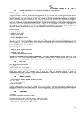 Receitas Internet 3 – N. Freitas
          436       HOLUBTSI (CHARUTOS DE REPOLHO) RECHEIO DE TRIGO MOURO

Modo de preparar o repolho:

Coloque uma cabeça grande de repolho em uma panela funda de água fervente para a qual foi adicionado sal. Remova
as folhas que ficarem suaves. Esfrie e escoe as folhas e remova qualquer caroço restante. Corte as folhas para o
tamanho desejado. Unte com margarina ou óleo, uma travessa ou caçarola e coloque algumas folhas de repolho no.
Ponha uma colher de sopa cheia de recheio para enché-las (enchendo com as receitas que seguem) em cada folha e
enrole, até fechar e dar formato de um charuto. Disponha os holubtsis em camadas, e adicione algumas cebolas fritas e
alho, entre as camadas. Quando a travessa estiver cheia, coloque folhas de repolho em cima de tudo, para prevenir que
se queimem. Cubra com uma tampa ou papel alumínio, e coloque em um forno a 325 graus durante 1 1/2 a 2 horas ou
até o repolho e inchar e ficar tenro. Para uma variação agradável você poderia usar também folhas de uvas ou de
beterraba. Também, você poderia adicionar um pouco de suco de tomate em cima dos holubtsis.

Recheio de arroz

2   xícaras de chá de arroz,
2   xícaras de chá de água,
2   colheres de chá de sal,
1   cebola média, cortada,
4   colheres de sopa azeite de oliva.

Lave bem o arroz. Acrescente a água e o sal, e mexa bem. Traga ao ponto de fervura e cozinhe durante um minuto.
Diminua o fogo, até o arroz começar a ficar tenro. Remova do fogo e deixe coberto até o resto da água ser absorvido. O
arroz nesta fase só será cozido em parte. Doure as cebolas em azeite de oliva, e acrescente ao arroz. Tempere para
provar. Esfrie e enrole na folha de repolho.

Recheio de trigo-mouro

2   xícaras de chá de grãos de trigo-mouro,
2   colheres de chá de sal,
4   xícaras de chá de água,
4   a 5 colheres de sopa de azeite de oliva,

Coloque em uma panela com para ferver com água e sal, 0 trigo-mouro. Acrescente o azeite de oliva. Cozinhe até o trigo
absorver toda a água. Cubra e asse em um forno a 350 graus durante 30 minutos. Depois de assar deixe o trigo-mouro
esfriar. Adicione uma cebola cortada e já dourada em azeite de oliva, ao trigo mouro.. Esfrie e encha o holubtsi.

          437       KIBE CRU

Para 1kg de carne moída(patinho)
½ kg de Trigo
Cebola, Hortelã, sal, Pimenta árabe.

O trigo(deixar de molho em água por 4 horas antes de fazer o kibe) O trigo deve ser posto num pano e torcido até ficar
quase seco depois deve ser misturado com a carne (já moída no açougue)e passar e passar no
moedor(microprocessador) só a carne e o trigo. Passar cebola e hortelã, sozinhas, a gosto no processador. Misturar tudo
com as mãos e por sal e pimenta árabe a gosto

          438       HOMOS Bi TAHINE

1 colher de sopa de tahine já pasta(se necessário por mais)
Suco de ½ limão
4 dentes de alho espremidos
½ quilo de grão de bico

Cozinhar o grão de bico com pouco sal e água, melhor na panela de pressão(até apitar).Passar o grão de bico no
espremedor de batata para tirar aquela casquinha, se possível usar peneira, uma pasta consistente deve ser o resultado
final. Misturar a pasta com o meio suco de limão, o tahine e com 4 dentes de alho bem espremidos, colocar sal a gosto.

          439       BABAGANUJ

1 beringela
Os mesmos ingredientes do Homos Bi Tehine

Enfia-se a beringela no garfo, coloca-se direto na chama até a casca
ficar queimada. Descascar, amassar com o garfo para virar uma pasta,
 colocar a mesma mistura que vai no grão de bico.




                                                                                                                   142
 