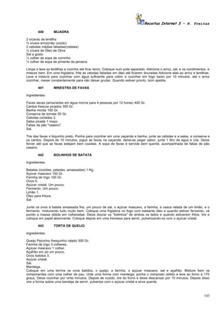 Receitas Internet 3 – N. Freitas

       440        MIJADRA

2 xícaras de lentilha
¾ xícara arroz(não cozido)
2 cebolas médias fatiadas(rodelas)
½ xícara de Óleo de Oliva
Sal a gosto
¼ colher de sopa de cominho
½ colher de sopa de pimenta da jamaica

Limpe e lave as lentilhas e cozinhe até ficar tenro. Coloque num pote separado. Adicione o arroz, sal, e os condimentos, e
misture bem. Em uma frigideira, frite as cebolas fatiadas em óleo até ficarem douradas Adicione elas ao arroz e lentilhas.
Leve a mistura para cozinhar com água suficiente para cobrir e cozinhar em fogo baixo por 10 minutos, até o arroz
cozinhar, mexer constantemente para não deixar grudar. Quando estiver pronto, bom apetite.

       441        MINESTRA DE FAVAS

Ingredientes:

Favas secas (amaciadas em água morna para 4 pessoas por 12 horas) 400 Gr.
Cardos frescos picados 300 Gr.
Banha moída 100 Gr.
Conserva de tomate 50 Gr.
Cebolas cortadas 2.
Salsa picada 1 maço.
Fatias de pão "caseiro".
Sal.

Tire das favas o biquinho preto. Ponha para cozinhar em uma caçarola a banha, junte as cebolas e a salsa, a conserva e
os cardos. Depois de 10 minutos, jogue as favas na caçarola, deixe-as pegar sabor, junte 1 litro de água e coe. Deixe
ferver até que as favas estejam bem cozidas. A sopa de favas é servida bem quente, acompanhada de fatias de pão
caseiro.

       442        BOLINHOS DE BATATA

Ingredientes:

Batatas (cozidas, peladas, amassadas) 1 Kg.
Açúcar mascavo 150 Gr.
Farinha de trigo 100 Gr.
Ovos 5.
Açúcar cristal. Um pouco.
Fermento. Um pouco.
Limão 1.
Óleo para fritura.
Sal.

Junte os ovos à batata amassada fria, um pouco de sal, o açúcar mascavo, a farinha, a casca ralada de um limão, e o
fermento, misturando tudo muito bem. Coloque uma frigideira no fogo com bastante óleo e quando estiver fervendo, vá
pondo a massa obtida em colheradas. Deixe dourar os "bolinhos" de ambos os lados e quando estiverem fritos, tire e
coloque em papel absorvente. Coloque depois em uma travessa para servir, pulverizando-os com o açúcar cristal.

       443        TORTA DE QUEIJO

Ingredientes:

Queijo Pecorino fresquinho ralado 500 Gr.
Farinha de trigo 3 colheres.
Açúcar mascavo 1 colher.
Açafrão em pó um pouco.
Ovos batidos 3.
Açúcar cristal.
Sal.
Manteiga.
Coloque em uma terrina os ovos batidos, o queijo, a farinha, o açúcar mascavo, sal e açafrão. Misture bem os
componentes com uma colher de pau. Unte uma forma com manteiga, ponha o composto obtido e leve ao forno a 170
graus. Deixe cozinhar por vinte minutos. Depois de cozido, tire do forno e deixe descansar por 10 minutos. Depois disso
vire a forma sobre uma bandeja de servir, pulverize com o açúcar cristal e sirva quente.



                                                                                                                      143
 